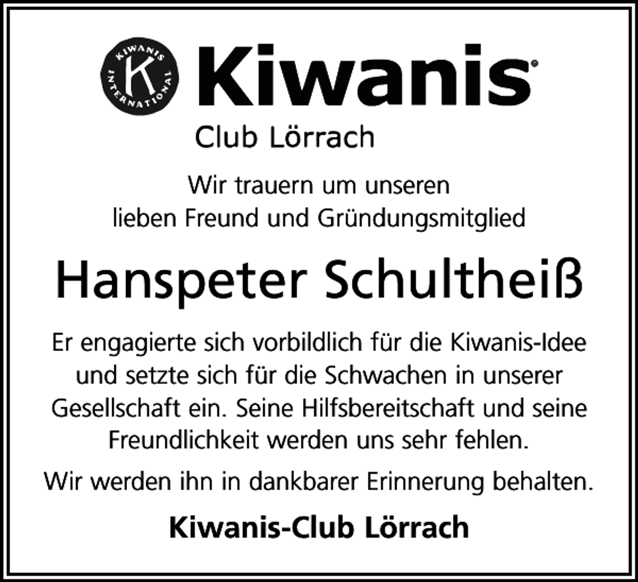 <p>Wir trauern um unseren<br />lieben Freund und Gründungsmitglied</p><p>Hanspeter Schultheiß<br />Er engagierte sich vorbildlich für die Kiwanis-Idee<br />und setzte sich für die Schwachen in unserer<br />Gesellschaft ein. Seine Hilfsbereitschaft und seine<br />Freundlichkeit werden uns sehr fehlen.<br />Wir werden ihn in dankbarer Erinnerung behalten.</p><p>Kiwanis-Club Lörrach</p>