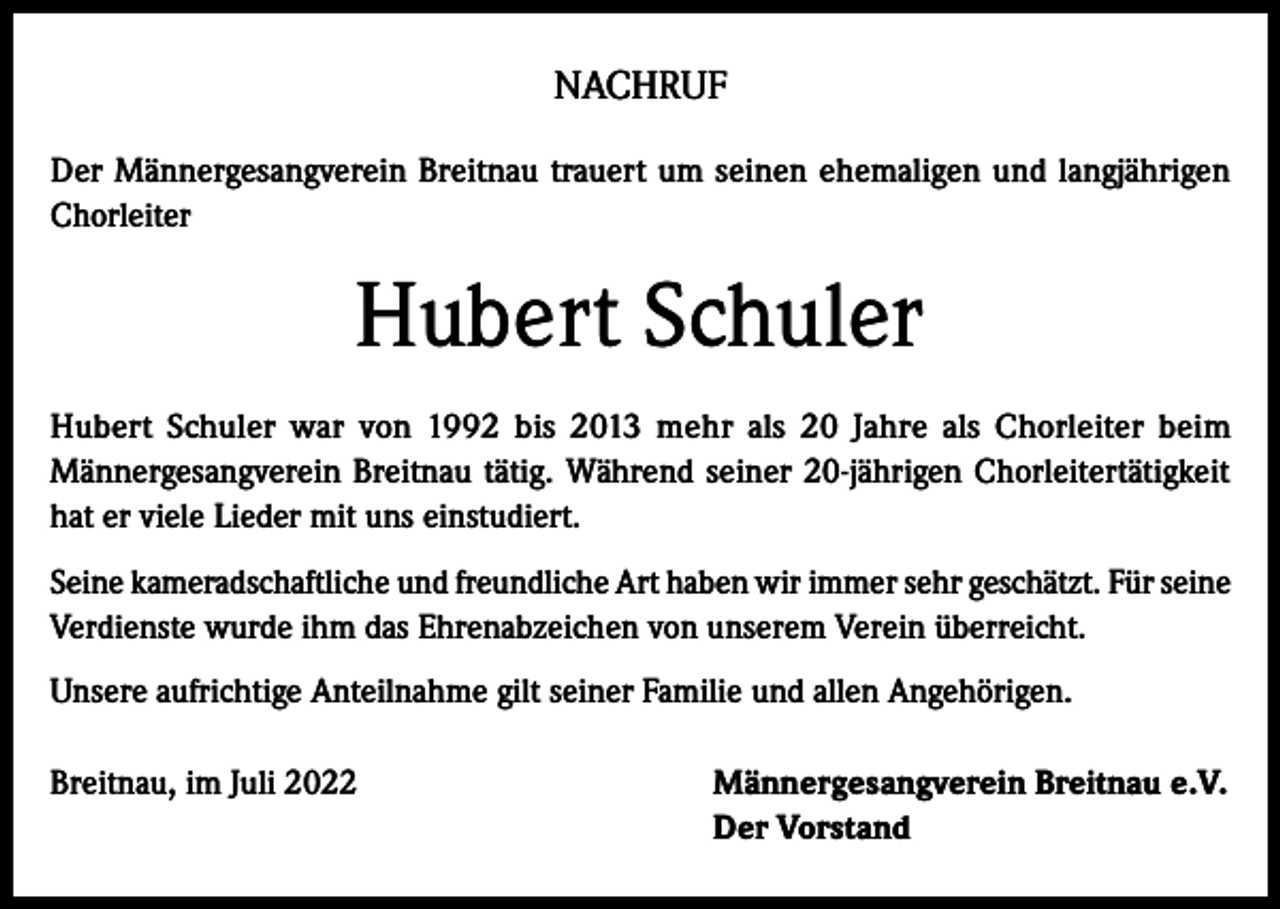<p>NACHRUF<br />Der Männergesangverein Breitnau trauert um seinen ehemaligen und langjährigen<br />Chorleiter</p><p>Hubert Schuler<br />Hubert Schuler war von 1992 bis 2013 mehr als 20 Jahre als Chorleiter beim<br />Männergesangverein Breitnau tätig. Während seiner 20-jährigen Chorleitertätigkeit<br />hat er viele Lieder mit uns einstudiert.<br />Seine kameradschaftliche und freundliche Art haben wir immer sehr geschätzt. Für seine<br />Verdienste wurde ihm das Ehrenabzeichen von unserem Verein überreicht.<br />Unsere aufrichtige Anteilnahme gilt seiner Familie und allen Angehörigen.<br />Breitnau, im Juli 2022</p><p>ännergesangverein Breitnau e.V.<br />M<br />Der Vorstand</p>