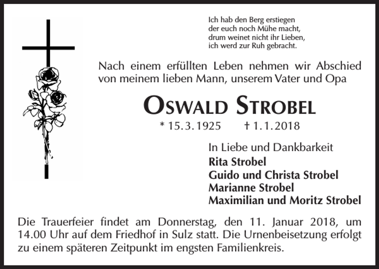 <p>Ich hab den Berg erstiegen<br />der euch noch Mühe macht,<br />drum weinet nicht ihr Lieben,<br />ich werd zur Ruh gebracht.</p><p>Nach einem erfüllten Leben nehmen wir Abschied<br />von meinem lieben Mann, unserem Vater und Opa</p><p>Oswald Strobel<br />* 15. 3. 1925 † 1. 1. 2018</p><p>In Liebe und Dankbarkeit<br />Rita Strobel<br />Guido und Christa Strobel<br />Marianne Strobel<br />Maximilian und Moritz Strobel<br />Die Trauerfeier findet am Donnerstag, den 11. Januar 2018, um<br />14.00 Uhr auf dem Friedhof in Sulz statt. Die Urnenbeisetzung erfolgt<br />zu einem s­ päteren Zeitpunkt im engsten Familienkreis.</p>