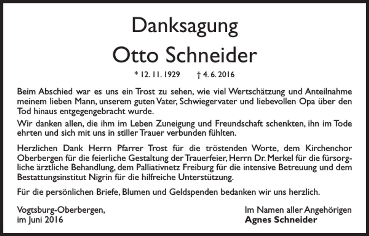 <p>Danksagung<br />Otto Schneider<br />* 12. 11. 1929 † 4. 6. 2016</p><p>Beim Abschied war es uns ein Trost zu sehen, wie viel Wertschätzung und Anteilnahme<br />meinem lieben Mann, unserem guten Vater, Schwiegervater und liebevollen Opa über den<br />Tod hinaus entgegengebracht wurde.<br />Wir danken allen, die ihm im Leben Zuneigung und Freundschaft schenkten, ihn im Tode<br />ehrten und sich mit uns in stiller Trauer verbunden fühlten.<br />Herzlichen Dank Herrn Pfarrer Trost für die tröstenden Worte, dem Kirchenchor<br />Oberbergen für die feierliche Gestaltung der Trauerfeier, Herrn Dr. Merkel für die fürsorgliche ärztliche Behandlung, dem Palliativnetz Freiburg für die intensive Betreuung und dem<br />Bestattungsinstitut Nigrin für die hilfreiche Unterstützung.<br />Für die persönlichen Briefe, Blumen und Geldspenden bedanken wir uns herzlich.<br />Vogtsburg-Oberbergen,<br />im Juni 2016</p><p>Im Namen aller Angehörigen<br />Agnes Schneider</p>