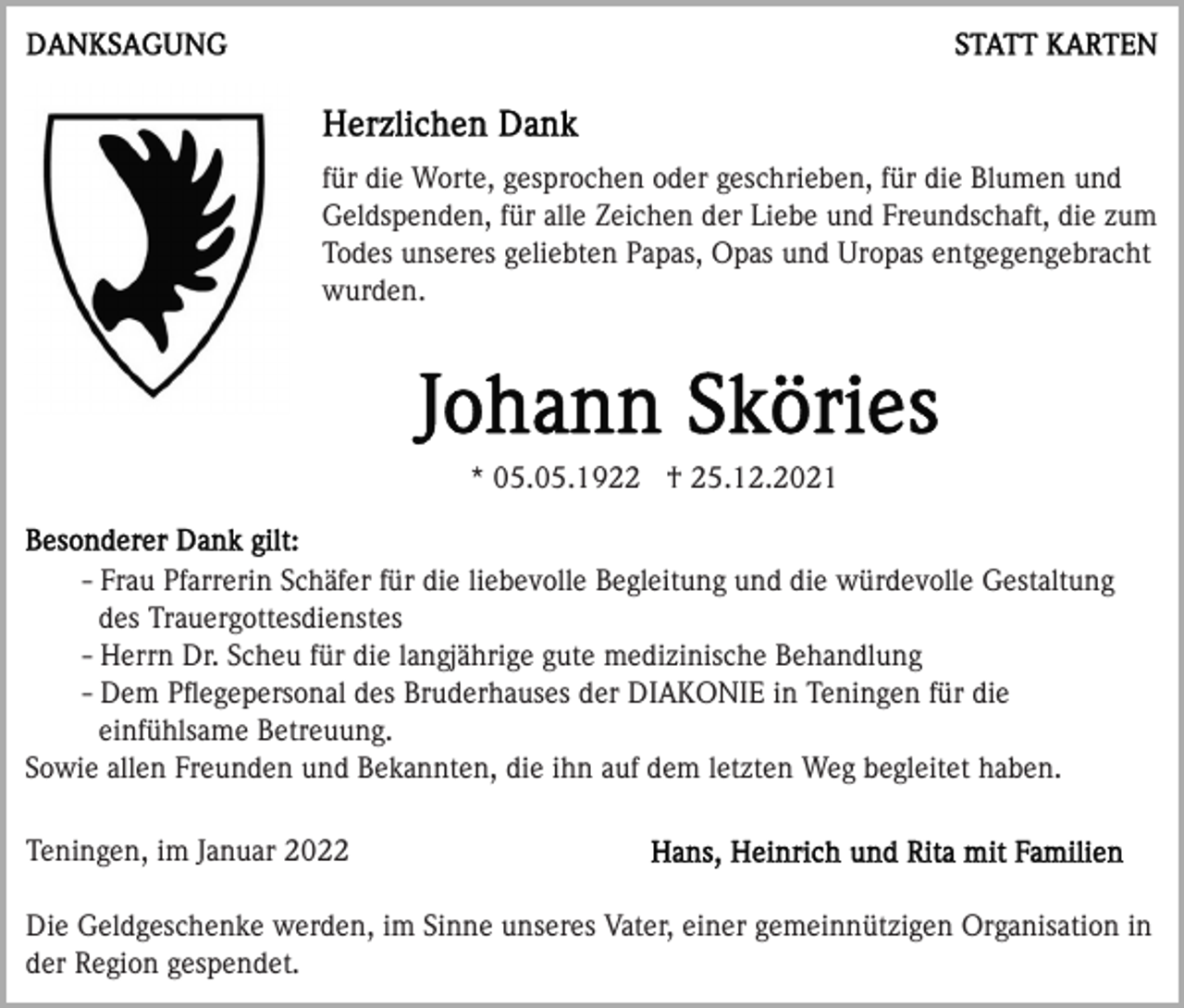 <p>für die Worte, gesprochen oder geschrieben, für die Blumen und<br />Geldspenden, für alle Zeichen der Liebe und Freundschaft, die zum<br />Todes unseres geliebten Papas, Opas und Uropas entgegengebracht<br />wurden.</p><p>* 05.05.1922 † 25.12.2021<br />- Frau Pfarrerin Schäfer für die liebevolle Begleitung und die würdevolle Gestaltung<br />des Trauergottesdienstes<br />- Herrn Dr. Scheu für die langjährige gute medizinische Behandlung<br />- Dem Pﬂegepersonal des Bruderhauses der DIAKONIE in Teningen für die<br />einfühlsame Betreuung.<br />Sowie allen Freunden und Bekannten, die ihn auf dem letzten Weg begleitet haben.<br />Teningen, im Januar 2022<br />Die Geldgeschenke werden, im Sinne unseres Vater, einer gemeinnützigen Organisation in<br />der Region gespendet.</p>