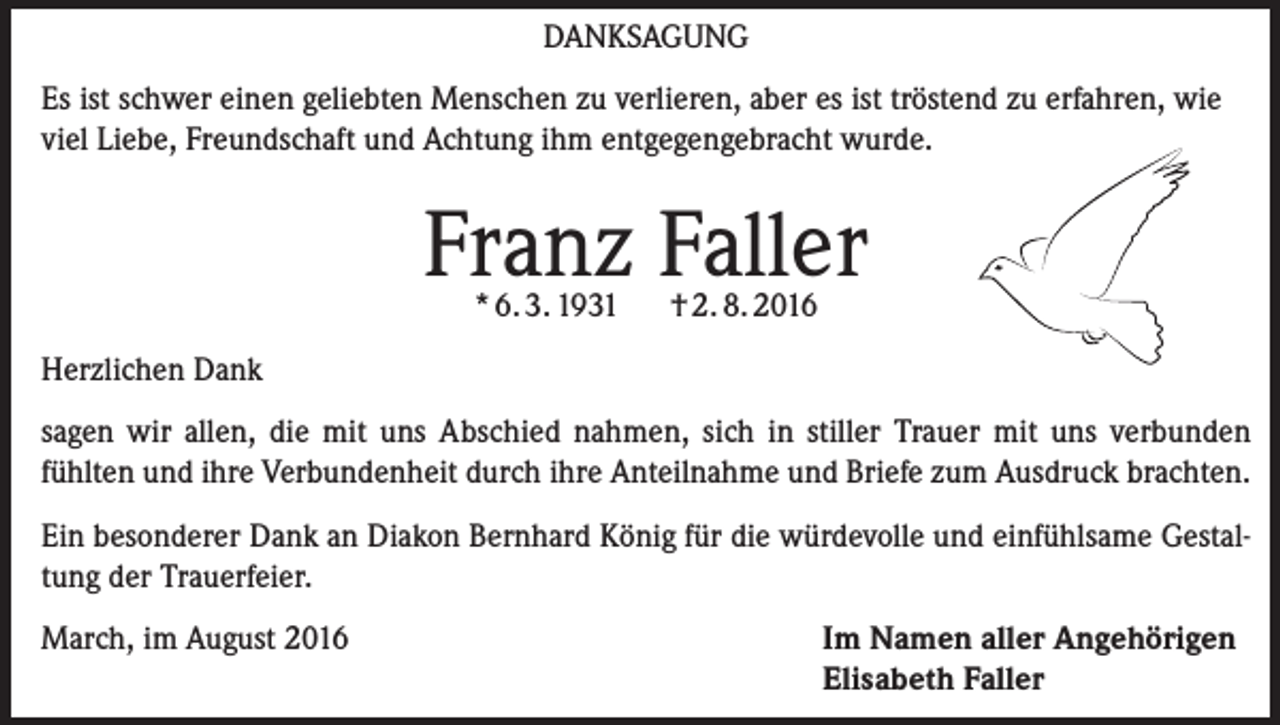 <p>Danksagung<br />Es ist schwer einen geliebten Menschen zu verlieren, aber es ist tröstend zu erfahren, wie<br />viel Liebe, Freundschaft und Achtung ihm entgegengebracht wurde.</p><p>Franz Faller<br />* 6. 3. 1931</p><p>† 2. 8. 2016</p><p>Herzlichen Dank<br />sagen wir allen, die mit uns Abschied nahmen, sich in stiller Trauer mit uns verbunden<br />fühlten und ihre Verbundenheit durch ihre Anteilnahme und Briefe zum Ausdruck brachten.<br />Ein besonderer Dank an Diakon Bernhard König für die würdevolle und einfühlsame Gestaltung der Trauerfeier.<br />March, im August 2016</p><p>Im Namen aller Angehörigen<br />Elisabeth Faller</p>
