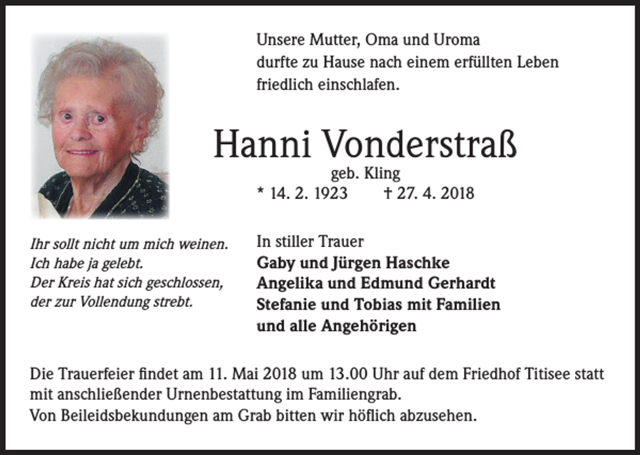 <p>Unsere Mutter, Oma und Uroma<br />durfte zu Hause nach einem erfüllten Leben<br />friedlich einschlafen.</p><p>Hanni Vonderstraß<br />geb. Kling<br />* 14. 2. 1923 † 27. 4. 2018<br />Ihr sollt nicht um mich weinen.<br />Ich habe ja gelebt.<br />Der Kreis hat sich geschlossen,<br />der zur Vollendung strebt.</p><p>In stiller Trauer<br />Gaby und Jürgen Haschke<br />Angelika und Edmund Gerhardt<br />Stefanie und Tobias mit Familien<br />und alle Angehörigen</p><p>Die Trauerfeier findet am 11. Mai 2018 um 13.00 Uhr auf dem Friedhof Titisee statt<br />mit anschließender Urnenbestattung im Familiengrab.<br />Von Beileidsbekundungen am Grab bitten wir höflich abzusehen.</p>