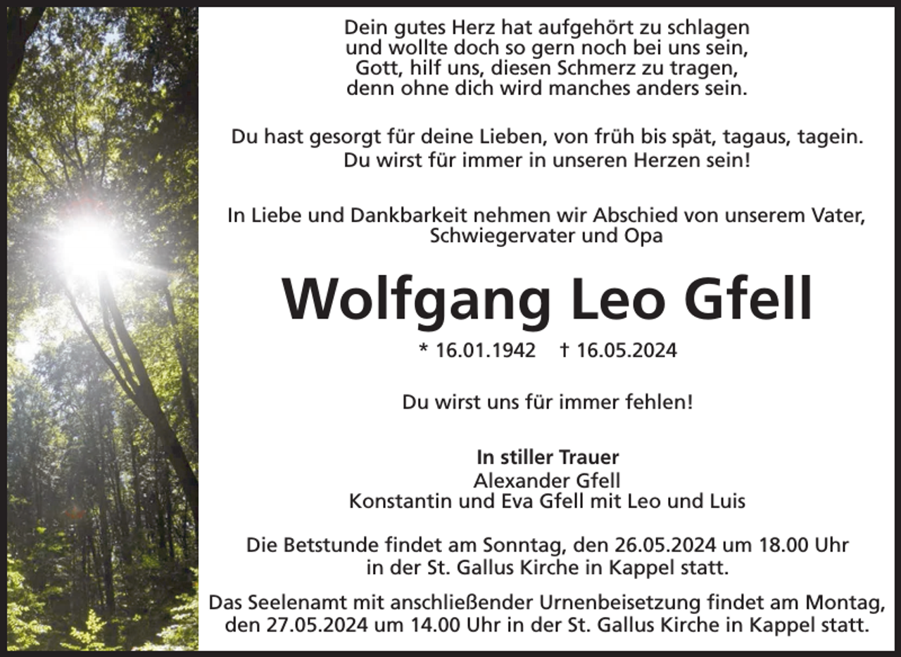 <p>Dein gutes Herz hat aufgehört zu schlagen<br />und wollte doch so gern noch bei uns sein,<br />Gott, hilf uns, diesen Schmerz zu tragen,<br />denn ohne dich wird manches anders sein.<br />Du hast gesorgt für deine Lieben, von früh bis spät, tagaus, tagein.<br />Du wirst für immer in unseren Herzen sein!<br />In Liebe und Dankbarkeit nehmen wir Abschied von unserem Vater,<br />Schwiegervater und Opa</p><p>Wolfgang Leo Gfell<br />* 16.01.1942</p><p>† 16.05.2024</p><p>Du wirst uns für immer fehlen!<br />In stiller Trauer<br />Alexander Gfell<br />Konstantin und Eva Gfell mit Leo und Luis<br />Die Betstunde findet am Sonntag, den 26.05.2024 um 18.00 Uhr<br />in der St. Gallus Kirche in Kappel statt.<br />Das Seelenamt mit anschließender Urnenbeisetzung findet am Montag,<br />den 27.05.2024 um 14.00 Uhr in der St. Gallus Kirche in Kappel statt.</p>