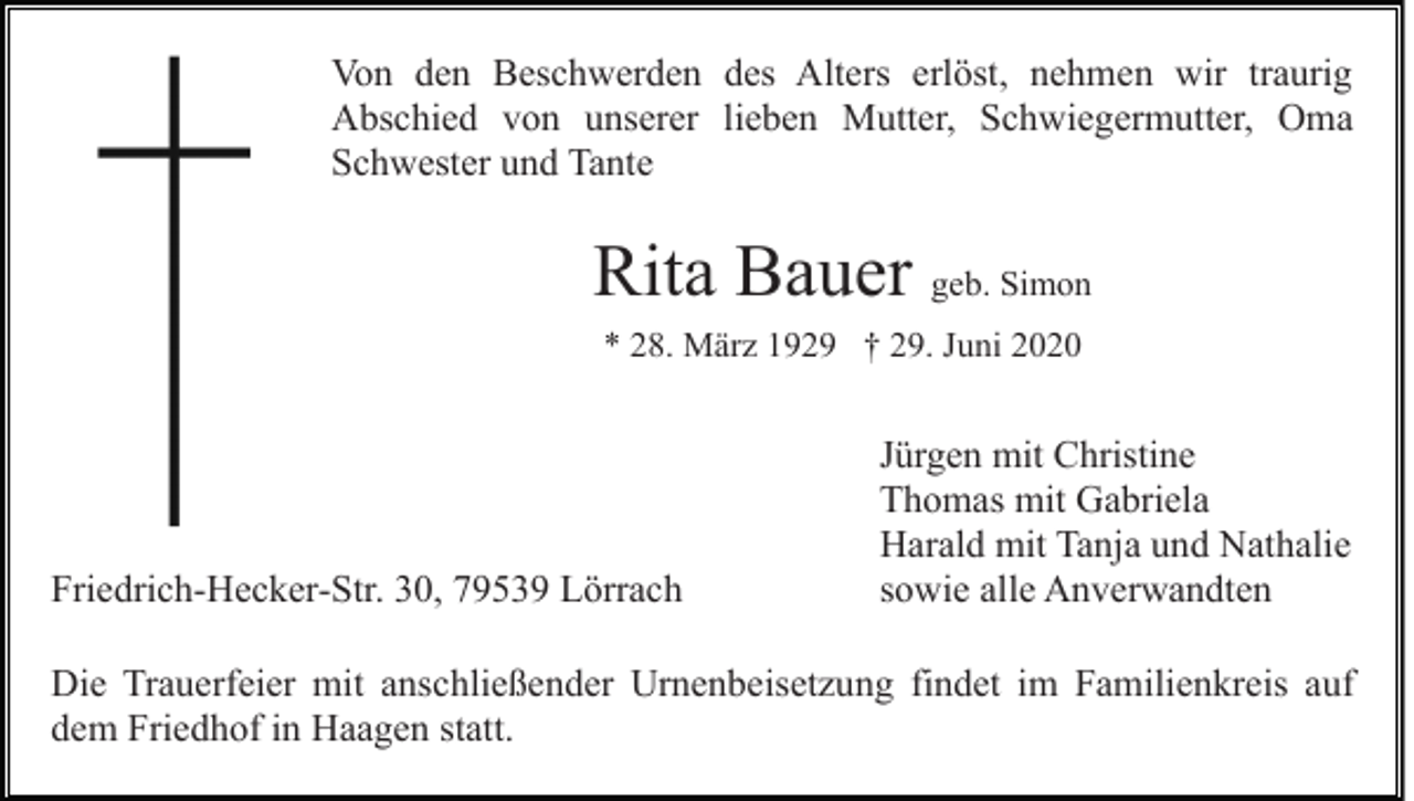 <p>Von den Beschwerden des Alters erlöst, nehmen wir traurig<br />Abschied von unserer lieben Mutter, Schwiegermutter, Oma<br />Schwester und Tante</p><p>Rita Bauer geb. Simon<br />* 28. März 1929 † 29. Juni 2020</p><p>Friedrich-Hecker-Str. 30, 79539 Lörrach</p><p>Jürgen mit Christine<br />Thomas mit Gabriela<br />Harald mit Tanja und Nathalie<br />sowie alle Anverwandten</p><p>Die Trauerfeier mit anschließender Urnenbeisetzung findet im Familienkreis auf<br />dem Friedhof in Haagen statt.</p>