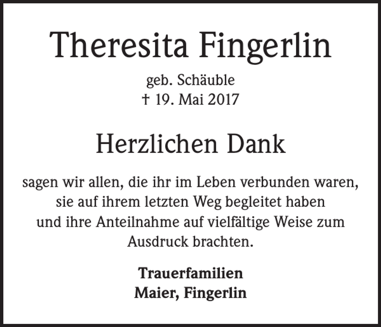 <p>Theresita Fingerlin<br />geb. Schäuble<br />† 19. Mai 2017</p><p>Herzlichen Dank<br />sagen wir allen, die ihr im Leben verbunden waren,<br />sie auf ihrem letzten Weg begleitet haben<br />und ihre Anteilnahme auf vielfältige Weise zum<br />Ausdruck brachten.<br />Trauerfamilien<br />Maier, Fingerlin</p>