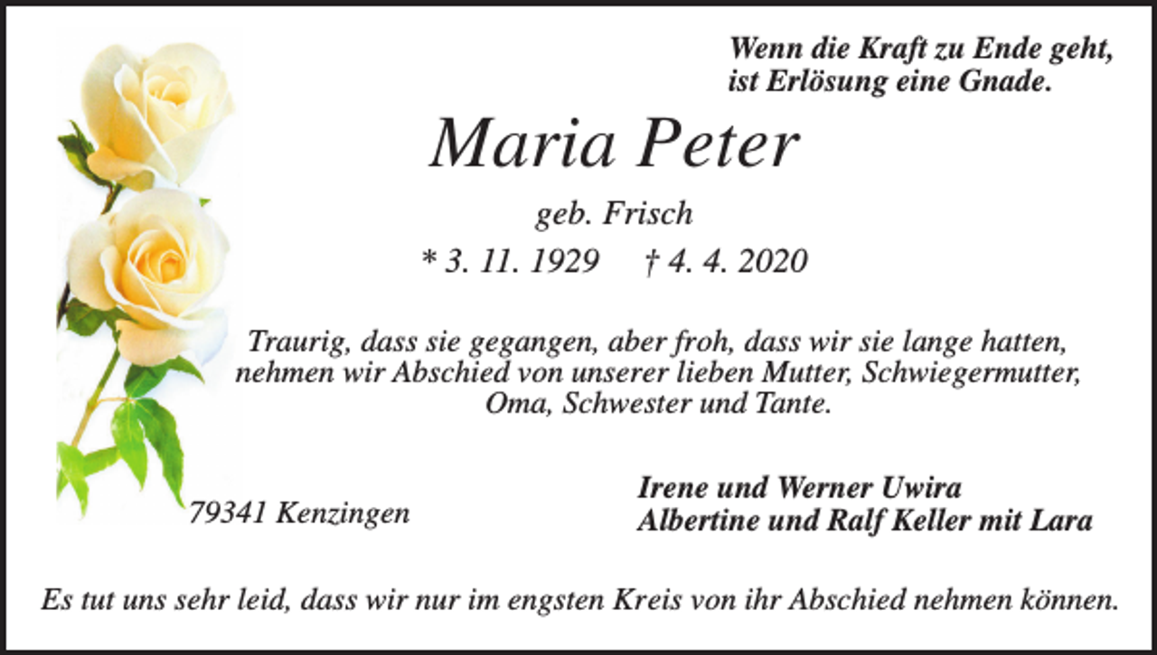 <p>Wenn die Kraft zu Ende geht,<br />ist Erlösung eine Gnade.</p><p>Maria Peter<br />geb. Frisch<br />* 3. 11. 1929 † 4. 4. 2020<br />Traurig, dass sie gegangen, aber froh, dass wir sie lange hatten,<br />nehmen wir Abschied von unserer lieben Mutter, Schwiegermutter,<br />Oma, Schwester und Tante.</p><p>79341 Kenzingen</p><p>Irene und Werner Uwira<br />Albertine und Ralf Keller mit Lara</p><p>Es tut uns sehr leid, dass wir nur im engsten Kreis von ihr Abschied nehmen können.</p>
