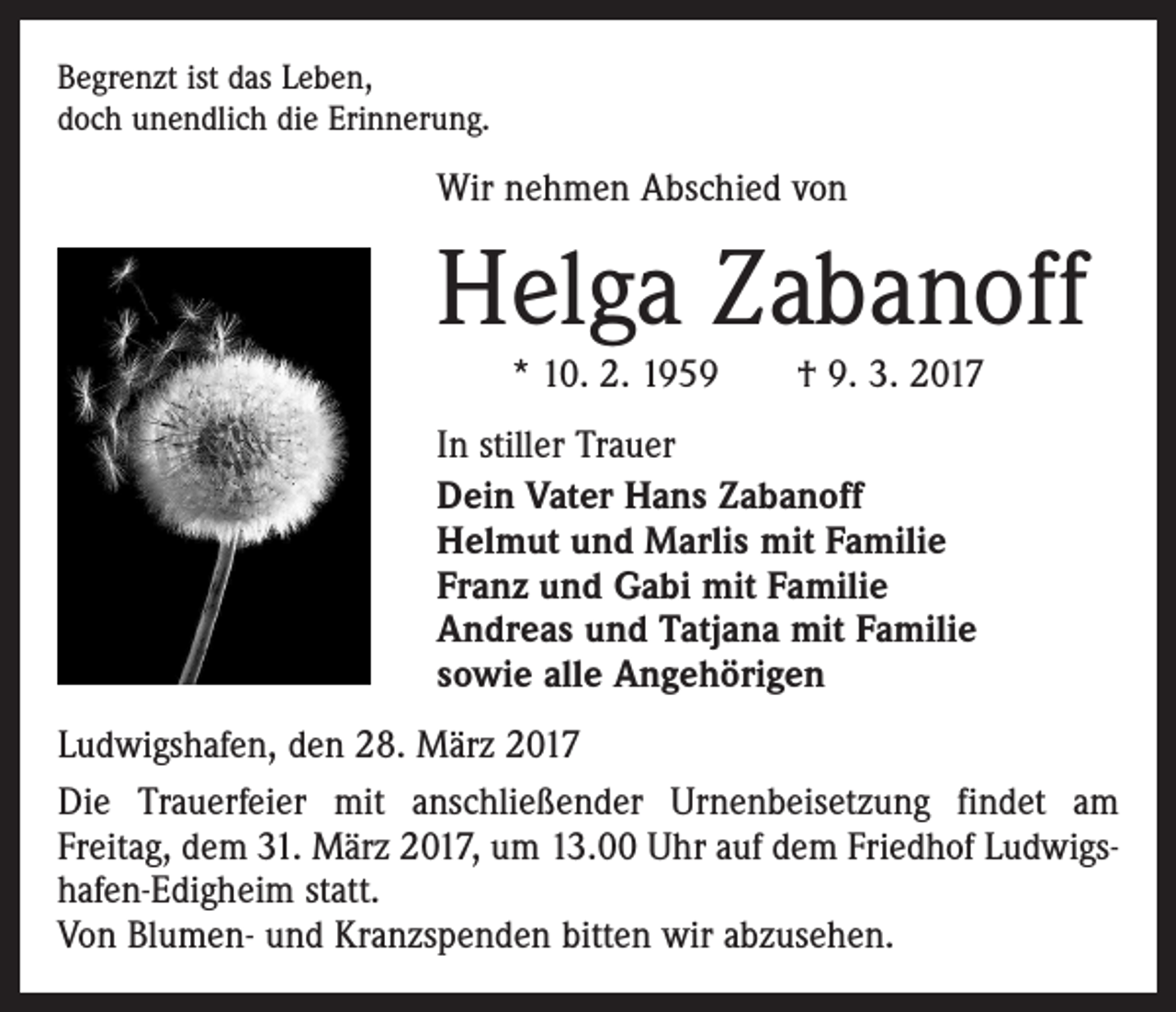 <p>Begrenzt ist das Leben,<br />doch unendlich die Erinnerung.</p><p>Wir nehmen Abschied von</p><p>Helga Zabanoff<br />* 10. 2. 1959 † 9. 3. 2017</p><p>In stiller Trauer<br />Dein Vater Hans Zabanoff<br />Helmut und Marlis mit Familie<br />Franz und Gabi mit Familie<br />Andreas und Tatjana mit Familie<br />sowie alle Angehörigen<br />Ludwigshafen, den 28. März 2017<br />Die Trauerfeier mit anschließender Urnenbeisetzung findet am<br />Freitag, dem 31. März 2017, um 13.00 Uhr auf dem Friedhof Ludwigshafen-Edigheim statt.<br />Von Blumen- und Kranzspenden bitten wir abzusehen.</p>
