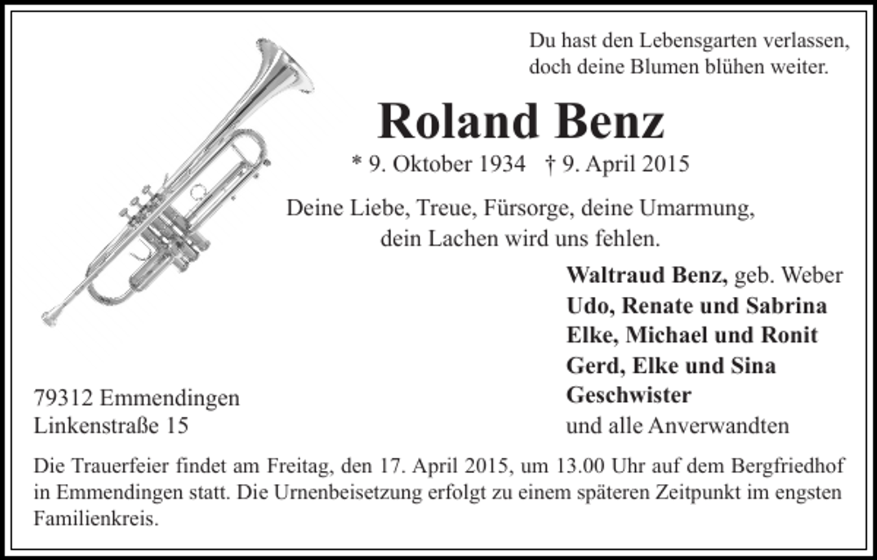 <p>Du hast den Lebensgarten verlassen,<br />doch deine Blumen blühen weiter.</p><p>Roland Benz</p><p>* 9. Oktober 1934 † 9. April 2015<br />Deine Liebe, Treue, Fürsorge, deine Umarmung,<br />dein Lachen wird uns fehlen.</p><p>79312 Emmendingen<br />Linkenstraße 15</p><p>Waltraud Benz, geb. Weber<br />Udo, Renate und Sabrina<br />Elke, Michael und Ronit<br />Gerd, Elke und Sina<br />Geschwister<br />und alle Anverwandten</p><p>Die Trauerfeier findet am Freitag, den 17. April 2015, um 13.00 Uhr auf dem Bergfriedhof<br />in Emmendingen statt. Die Urnenbeisetzung erfolgt zu einem späteren Zeitpunkt im engsten<br />Familienkreis.</p>