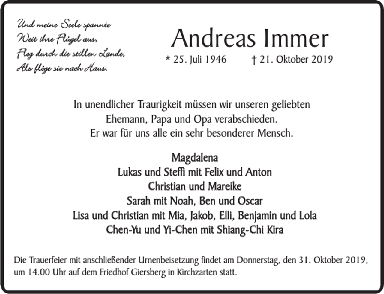 <p>Und meine Seele spannte<br />Weit ihre Flügel aus,<br />Flog durch die stillen Lande,<br />Als flöge sie nach Haus.</p><p>Andreas Immer</p><p>* 25. Juli 1946</p><p>† 21. Oktober 2019</p><p>In unendlicher Traurigkeit müssen wir unseren geliebten<br />Ehemann, Papa und Opa verabschieden.<br />Er war für uns alle ein sehr besonderer Mensch.<br />Magdalena<br />Lukas und Steffi mit Felix und Anton<br />Christian und Mareike<br />Sarah mit Noah, Ben und Oscar<br />Lisa und Christian mit Mia, Jakob, Elli, Benjamin und Lola<br />Chen-Yu und Yi-Chen mit Shiang-Chi Kira<br />Die Trauerfeier mit anschließender Urnenbeisetzung findet am Donnerstag, den 31. Oktober 2019,<br />um 14.00 Uhr auf dem Friedhof Giersberg in Kirchzarten statt.</p>