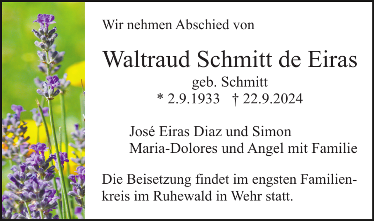 <p>Wir nehmen Abschied von</p><p>Waltraud Schmitt de Eiras<br />geb. Schmitt<br />* 2.9.1933 † 22.9.2024<br />José Eiras Diaz und Simon<br />Maria-Dolores und Angel mit Familie<br />Die Beisetzung findet im engsten Familienkreis im Ruhewald in Wehr statt.</p>