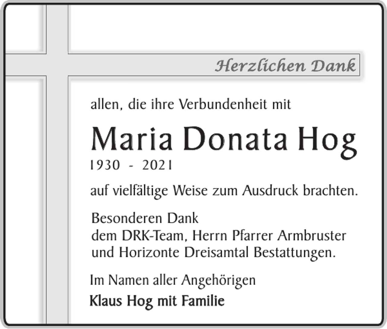 <p>Herzlichen Dank</p><p>allen, die ihre Verbundenheit mit</p><p>Maria Donata Hog</p><p>1930 - 2021</p><p>auf vielfältige Weise zum Ausdruck brachten.<br />Besonderen Dank<br />dem DRK-Team, Herrn Pfarrer Armbruster<br />und Horizonte Dreisamtal Bestattungen.<br />Im Namen aller Angehörigen<br />K l a u s H o g m i t Fa m i l i e</p>