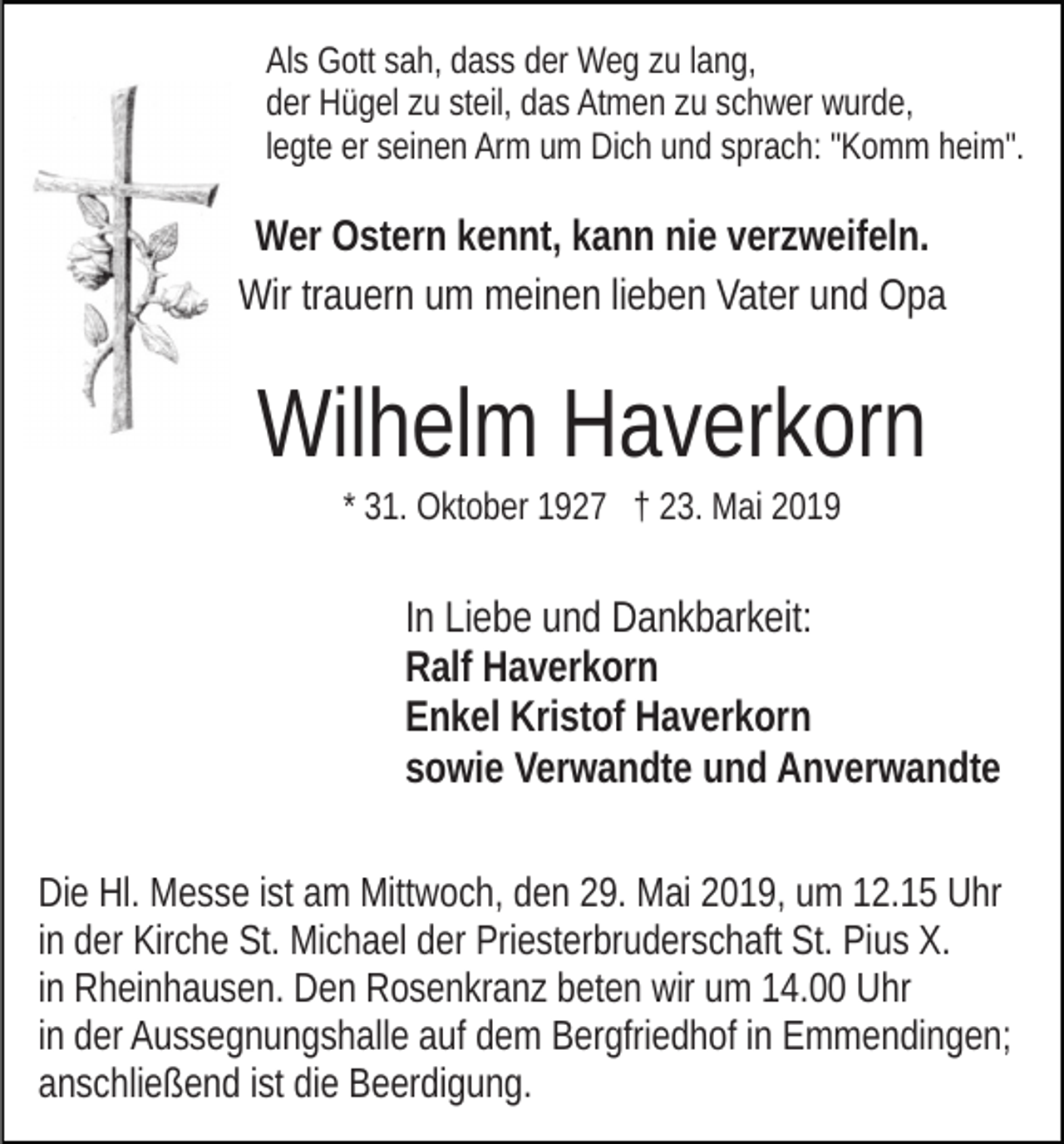 <p>Als Gott sah, dass der Weg zu lang,<br />der Hügel zu steil, das Atmen zu schwer wurde,<br />legte er seinen Arm um Dich und sprach: "Komm heim".</p><p>Wer Ostern kennt, kann nie verzweifeln.<br />Wir trauern um meinen lieben Vater und Opa</p><p>Wilhelm Haverkorn<br />* 31. Oktober 1927 † 23. Mai 2019</p><p>In Liebe und Dankbarkeit:<br />Ralf Haverkorn<br />Enkel Kristof Haverkorn<br />sowie Verwandte und Anverwandte<br />Die Hl. Messe ist am Mittwoch, den 29. Mai 2019, um 12.15 Uhr<br />in der Kirche St. Michael der Priesterbruderschaft St. Pius X.<br />in Rheinhausen. Den Rosenkranz beten wir um 14.00 Uhr<br />in der Aussegnungshalle auf dem Bergfriedhof in Emmendingen;<br />anschließend ist die Beerdigung.</p>