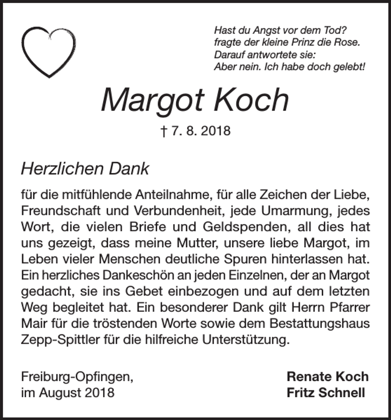 <p>Hast du Angst vor dem Tod?<br />fragte der kleine Prinz die Rose.<br />Darauf antwortete sie:<br />Aber nein. Ich habe doch gelebt!</p><p>Margot Koch<br />† 7. 8. 2018</p><p>Herzlichen Dank<br />für die mitfühlende Anteilnahme, für alle Zeichen der Liebe,<br />Freundschaft und Verbundenheit, jede Umarmung, jedes<br />Wort, die vielen Briefe und Geldspenden, all dies hat<br />uns gezeigt, dass meine Mutter, unsere liebe Margot, im<br />Leben vieler Menschen deutliche Spuren hinterlassen hat.<br />Ein herzliches Dankeschön an jeden Einzelnen, der an Margot<br />gedacht, sie ins Gebet einbezogen und auf dem letzten<br />Weg begleitet hat. Ein besonderer Dank gilt Herrn Pfarrer<br />Mair für die tröstenden Worte sowie dem Bestattungshaus<br />Zepp-Spittler für die hilfreiche Unterstützung.<br />Freiburg-Opfingen,<br />im August 2018</p><p>Renate Koch<br />Fritz Schnell</p>