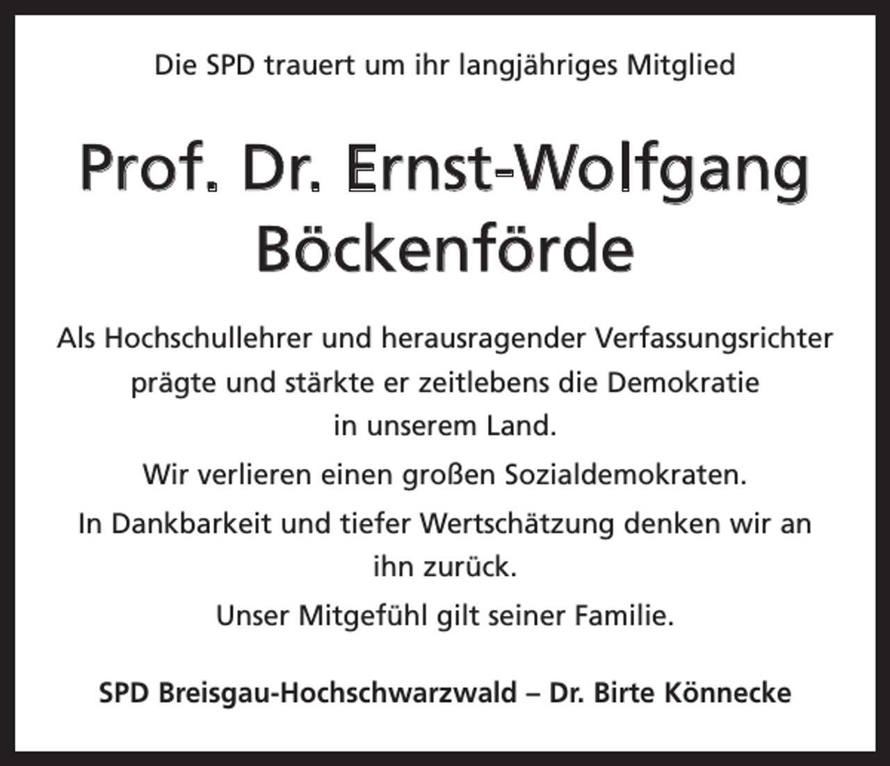 <p>Die SPD trauert um ihr langjähriges Mitglied</p><p>Prof. Dr. Ernst-Wolfgang<br />Böckenförde<br />Als Hochschullehrer und herausragender Verfassungsrichter<br />prägte und stärkte er zeitlebens die Demokratie<br />in unserem Land.<br />Wir verlieren einen großen Sozialdemokraten.<br />In Dankbarkeit und tiefer Wertschätzung denken wir an<br />ihn zurück.<br />Unser Mitgefühl gilt seiner Familie.<br />SPD Breisgau-Hochschwarzwald – Dr. Birte Könnecke</p>