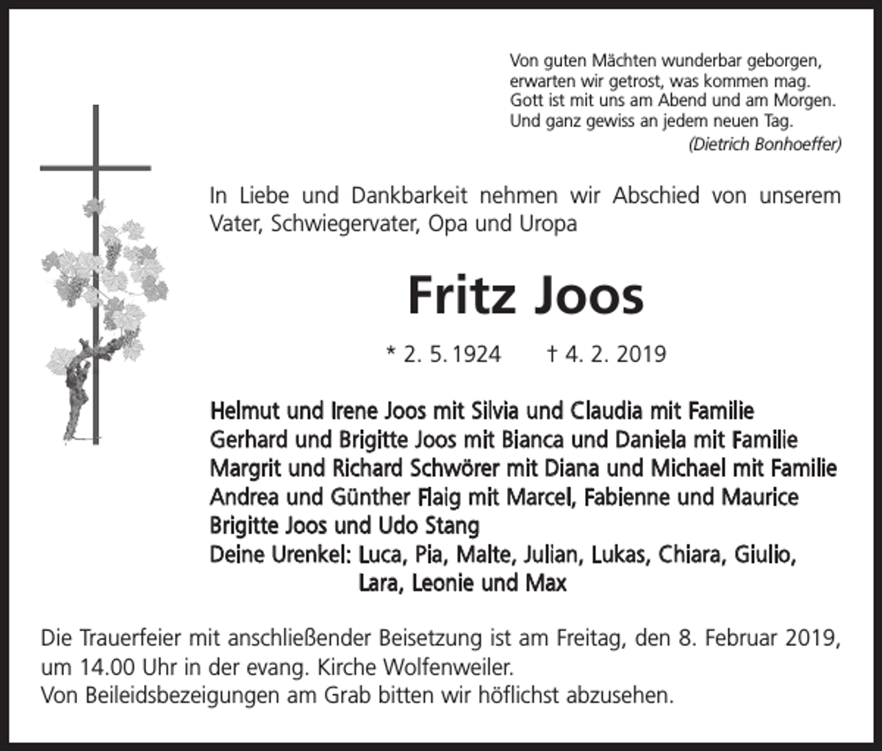 <p>Von guten Mächten wunderbar geborgen,<br />erwarten wir getrost, was kommen mag.<br />Gott ist mit uns am Abend und am Morgen.<br />Und ganz gewiss an jedem neuen Tag.</p><p>(Dietrich Bonhoeffer)</p><p>In Liebe und Dankbarkeit nehmen wir Abschied von unserem<br />Vater, Schwiegervater, Opa und Uropa</p><p>Fritz Joos<br />* 2. 5. 1924 † 4. 2. 2019<br />Helmut und Irene Joos mit Silvia und Claudia mit Familie<br />Gerhard und Brigitte Joos mit Bianca und Daniela mit Familie<br />Margrit und Richard Schwörer mit Diana und Michael mit Familie<br />Andrea und Günther Flaig mit Marcel, Fabienne und Maurice<br />Brigitte Joos und Udo Stang<br />Deine Urenkel: L uca, Pia, Malte, Julian, Lukas, Chiara, Giulio,<br />Lara, Leonie und Max<br />Die Trauerfeier mit anschließender Beisetzung ist am Freitag, den 8. Februar 2019,<br />um 14.00 Uhr in der evang. Kirche Wolfenweiler.<br />Von Beileidsbezeigungen am Grab bitten wir höflichst abzusehen.</p>