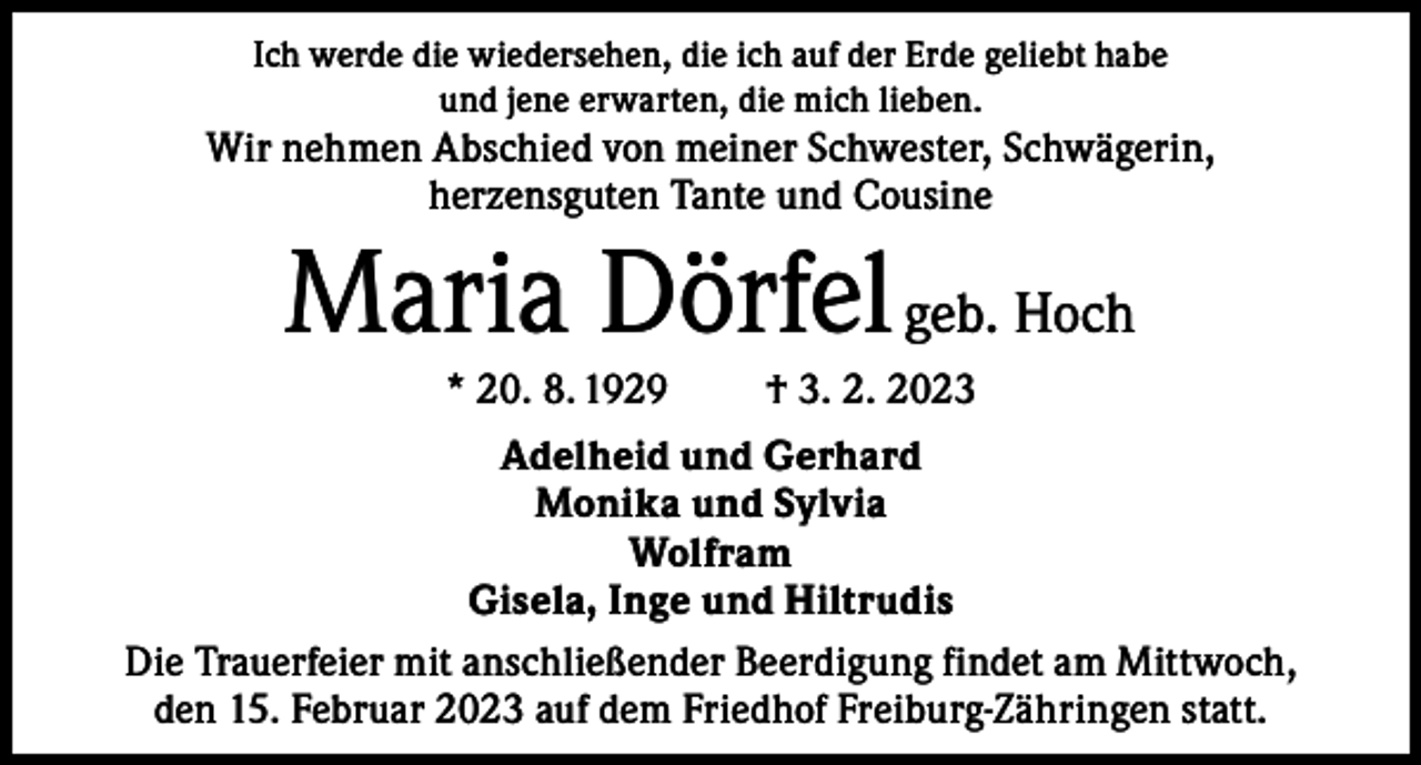 <p>Ich werde die wiedersehen, die ich auf der Erde geliebt habe<br />und jene erwarten, die mich lieben.</p><p>Wir nehmen Abschied von meiner Schwester, Schwägerin,<br />herzensguten Tante und Cousine</p><p>Maria Dörfel geb. Hoch<br />* 20. 8. 1929</p><p>† 3. 2. 2023</p><p>Adelheid und Gerhard<br />Monika und Sylvia<br />Wolfram<br />Gisela, Inge und Hiltrudis<br />Die Trauerfeier mit anschließender Beerdigung findet am Mittwoch,<br />den 15. Februar 2023 auf dem Friedhof Freiburg-Zähringen statt.</p>