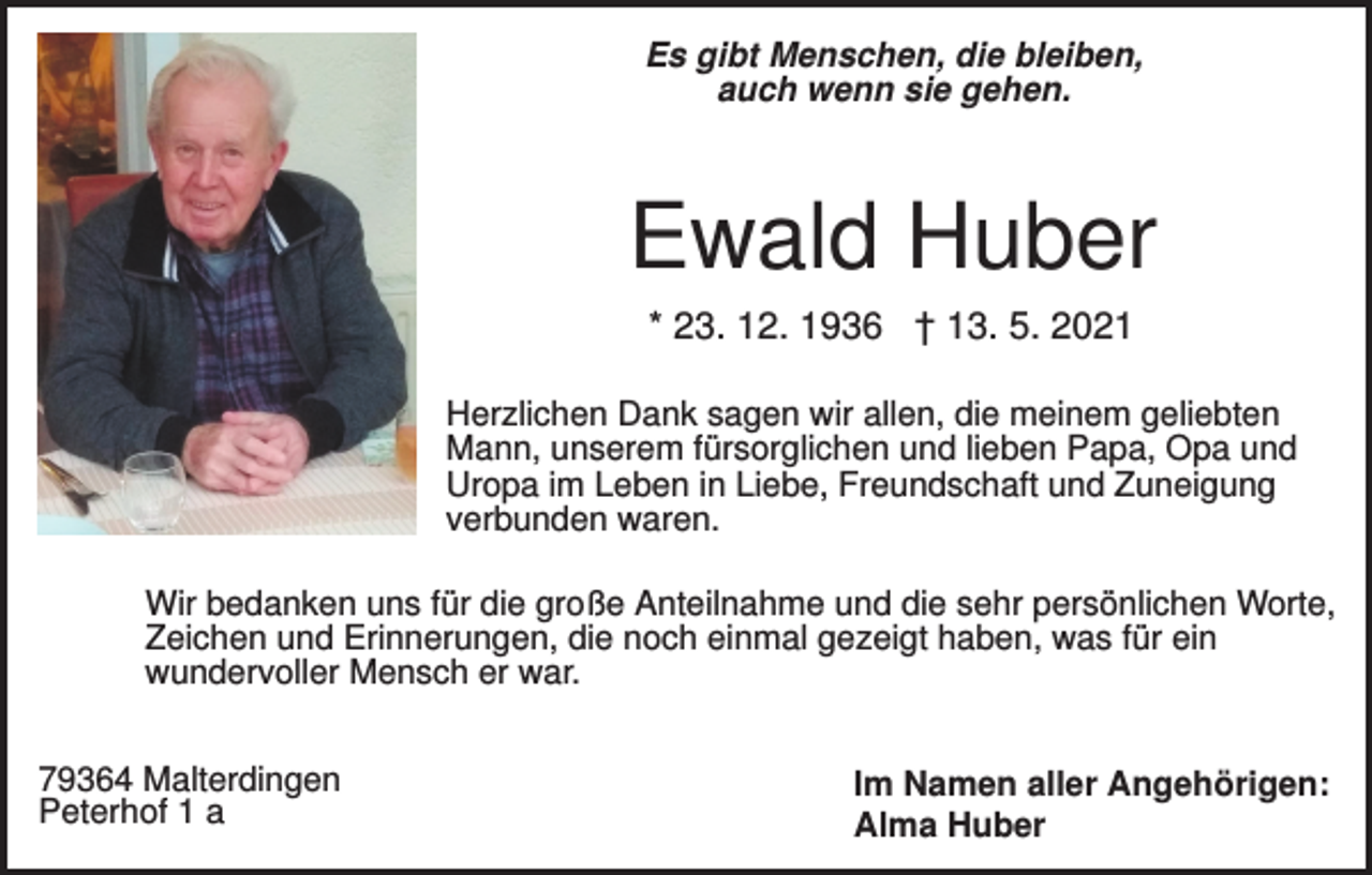 <p>Es gibt Menschen, die bleiben,<br />auch wenn sie gehen.</p><p>Ewald Huber<br />* 23. 12. 1936 † 13. 5. 2021<br />Herzlichen Dank sagen wir allen, die meinem geliebten<br />Mann, unserem fürsorglichen und lieben Papa, Opa und<br />Uropa im Leben in Liebe, Freundschaft und Zuneigung<br />verbunden waren.<br />Wir bedanken uns für die große Anteilnahme und die sehr persönlichen Worte,<br />Zeichen und Erinnerungen, die noch einmal gezeigt haben, was für ein<br />wundervoller Mensch er war.<br />79364 Malterdingen<br />Peterhof 1 a</p><p>Im Namen aller Angehörigen:<br />Alma Huber</p>