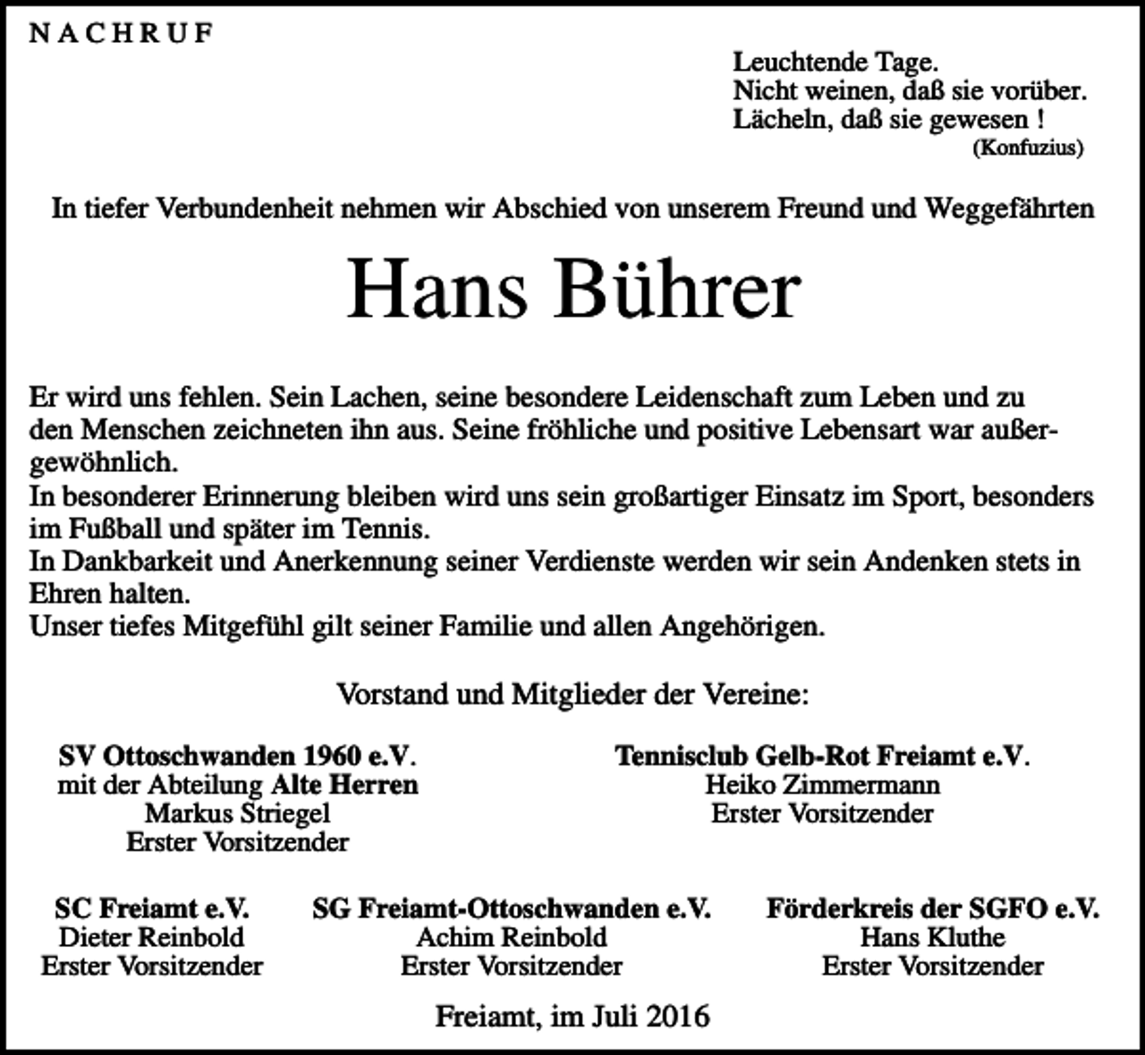 <p>NACHRUF<br />Leuchtende Tage.<br />Nicht weinen, daß sie vorüber.<br />Lächeln, daß sie gewesen !<br />(Konfuzius)</p><p>In tiefer Verbundenheit nehmen wir Abschied von unserem Freund und Weggefährten</p><p>Hans Bührer<br />Er wird uns fehlen. Sein Lachen, seine besondere Leidenschaft zum Leben und zu<br />den Menschen zeichneten ihn aus. Seine fröhliche und positive Lebensart war außergewöhnlich.<br />In besonderer Erinnerung bleiben wird uns sein großartiger Einsatz im Sport, besonders<br />im Fußball und später im Tennis.<br />In Dankbarkeit und Anerkennung seiner Verdienste werden wir sein Andenken stets in<br />Ehren halten.<br />Unser tiefes Mitgefühl gilt seiner Familie und allen Angehörigen.</p><p>Vorstand und Mitglieder der Vereine:<br />SV Ottoschwanden 1960 e.V.<br />mit der Abteilung Alte Herren<br />Markus Striegel<br />Erster Vorsitzender<br />SC Freiamt e.V.<br />Dieter Reinbold<br />Erster Vorsitzender</p><p>Tennisclub Gelb-Rot Freiamt e.V.<br />Heiko Zimmermann<br />Erster Vorsitzender</p><p>SG Freiamt-Ottoschwanden e.V.<br />Achim Reinbold<br />Erster Vorsitzender</p><p>Freiamt, im Juli 2016</p><p>Förderkreis der SGFO e.V.<br />Hans Kluthe<br />Erster Vorsitzender</p>