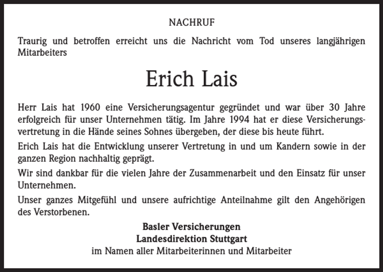 <p>NACHRUF<br />Traurig und betroffen erreicht uns die Nachricht vom Tod unseres langjährigen<br />­Mitarbeiters</p><p>Erich Lais<br />Herr Lais hat 1960 eine Versicherungsagentur gegründet und war über 30 Jahre<br />­erfolgreich für unser Unternehmen tätig. Im Jahre 1994 hat er diese Versicherungs­<br />vertretung in die Hände seines Sohnes übergeben, der diese bis heute führt.<br />Erich Lais hat die Entwicklung unserer Vertretung in und um Kandern sowie in der<br />ganzen Region nachhaltig geprägt.<br />Wir sind dankbar für die vielen Jahre der Zusammenarbeit und den Einsatz für unser<br />­Unternehmen.<br />Unser ganzes Mitgefühl und unsere aufrichtige Anteilnahme gilt den Angehörigen<br />des Verstorbenen.<br />Basler Versicherungen<br />Landesdirektion Stuttgart<br />im Namen aller Mitarbeiterinnen und Mitarbeiter</p>