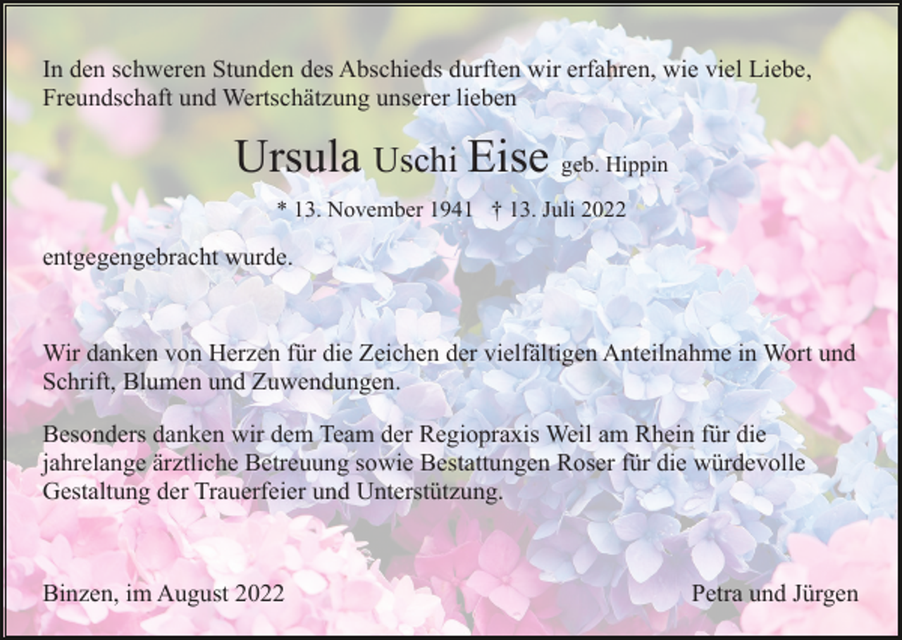 <p>In den schweren Stunden des Abschieds durften wir erfahren, wie viel Liebe,<br />Freundschaft und Wertschätzung unserer lieben</p><p>Ursula Uschi Eise geb. Hippin<br />* 13. November 1941 † 13. Juli 2022</p><p>entgegengebracht wurde.</p><p>Wir danken von Herzen für die Zeichen der vielfältigen Anteilnahme in Wort und<br />Schrift, Blumen und Zuwendungen.<br />Besonders danken wir dem Team der Regiopraxis Weil am Rhein für die<br />jahrelange ärztliche Betreuung sowie Bestattungen Roser für die würdevolle<br />Gestaltung der Trauerfeier und Unterstützung.</p><p>Binzen, im August 2022</p><p>Petra und Jürgen</p>