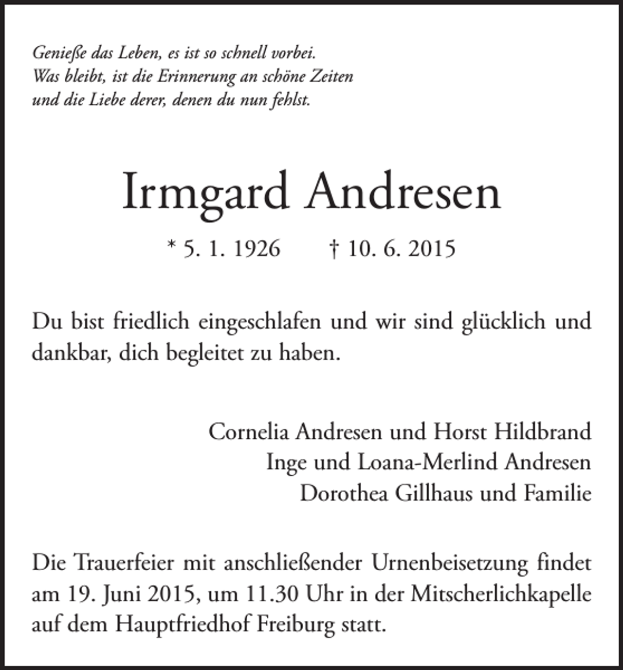 <p>Genieße das Leben, es ist so schnell vorbei.<br />Was bleibt, ist die Erinnerung an schöne Zeiten<br />und die Liebe derer, denen du nun fehlst.</p><p>Irmgard Andresen<br />* 5. 1. 1926 † 10. 6. 2015<br />Du bist friedlich eingeschlafen und wir sind glücklich und<br />dankbar, dich begleitet zu haben.<br />Cornelia Andresen und Horst Hildbrand<br />Inge und Loana-Merlind Andresen<br />Dorothea Gillhaus und Familie<br />Die Trauerfeier mit anschließender Urnenbeisetzung findet<br />am 19. Juni 2015, um 11.30 Uhr in der Mitscherlichkapelle<br />auf dem Hauptfriedhof Freiburg statt.</p>