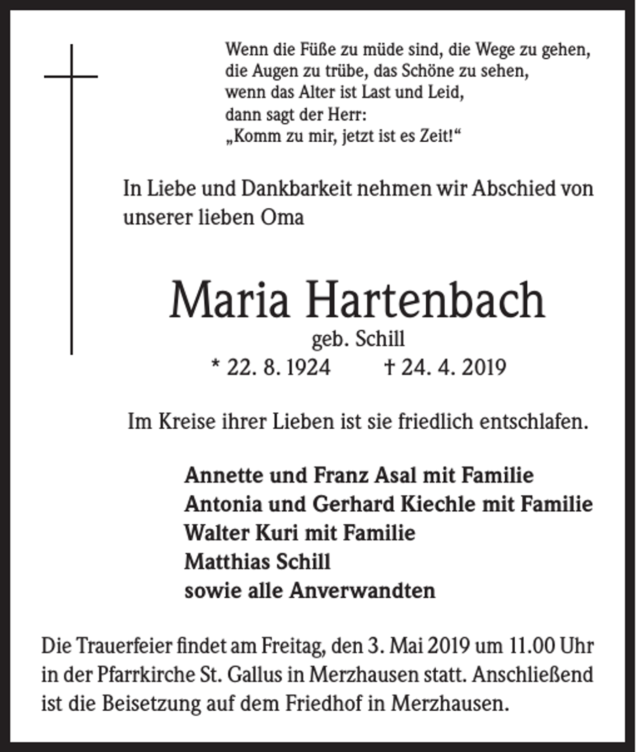 <p>Wenn die Füße zu müde sind, die Wege zu gehen,<br />die Augen zu trübe, das Schöne zu sehen,<br />wenn das Alter ist Last und Leid,<br />dann sagt der Herr:<br />„Komm zu mir, jetzt ist es Zeit!“</p><p>In Liebe und Dankbarkeit nehmen wir Abschied von<br />unserer lieben Oma</p><p>Maria Hartenbach<br />geb. Schill<br />* 22. 8. 1924<br />† 24. 4. 2019</p><p>Im Kreise ihrer Lieben ist sie friedlich entschlafen.<br />Annette und Franz Asal mit Familie<br />Antonia und Gerhard Kiechle mit Familie<br />Walter Kuri mit Familie<br />Matthias Schill<br />sowie alle Anverwandten<br />Die Trauerfeier findet am Freitag, den 3. Mai 2019 um 11.00 Uhr<br />in der Pfarrkirche St. Gallus in Merzhausen statt. Anschließend<br />ist die Beisetzung auf dem Friedhof in Merzhausen.</p>