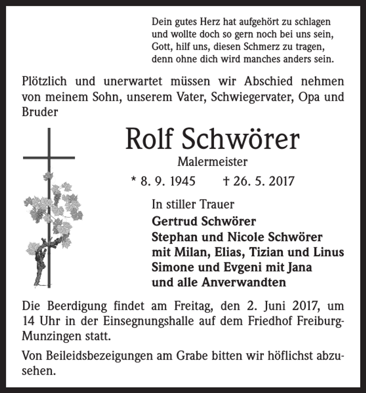 <p>Dein gutes Herz hat aufgehört zu schlagen<br />und wollte doch so gern noch bei uns sein,<br />Gott, hilf uns, diesen Schmerz zu tragen,<br />denn ohne dich wird manches anders sein.</p><p>Plötzlich und unerwartet müssen wir Abschied nehmen­<br />von meinem Sohn, unserem Vater, Schwiegervater, Opa und<br />Bruder</p><p>Rolf Schwörer<br />Malermeister<br />* 8. 9. 1945 † 26. 5. 2017</p><p>In stiller Trauer<br />Gertrud Schwörer<br />Stephan und Nicole Schwörer<br />mit Milan, Elias, Tizian und Linus<br />Simone und Evgeni mit Jana<br />und alle Anverwandten<br />Die Beerdigung findet am Freitag, den 2. Juni 2017, um<br />14 Uhr in der Einsegnungshalle auf dem Friedhof FreiburgMunzingen statt.<br />Von Beileidsbezeigungen am Grabe bitten wir höflichst abzusehen.</p>