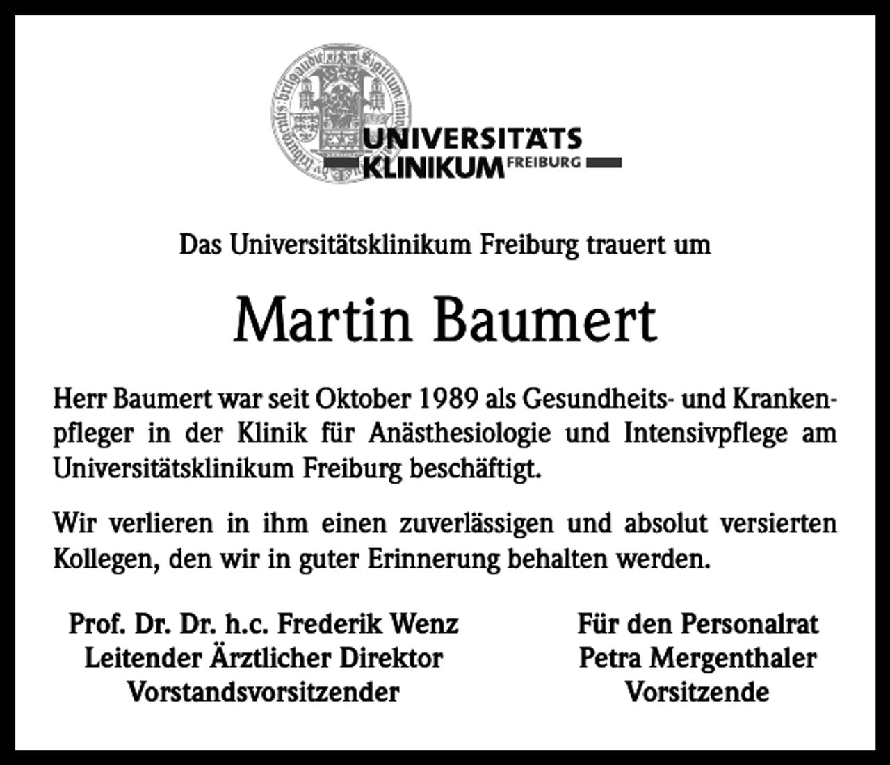 <p>Das Universitätsklinikum Freiburg trauert um</p><p>Martin Baumert<br />Herr Baumert war seit Oktober 1989 als Gesundheits- und Krankenpfleger in der Klinik für Anästhesiologie und Intensivpflege am<br />Universitätsklinikum Freiburg beschäftigt.<br />Wir verlieren in ihm einen zuverlässigen und absolut versierten<br />Kollegen, den wir in guter Erinnerung behalten werden.<br />Prof. Dr. Dr. h.c. Frederik Wenz<br />Leitender Ärztlicher Direktor<br />Vorstandsvorsitzender</p><p>Für den Personalrat<br />Petra Mergenthaler<br />Vorsitzende</p>