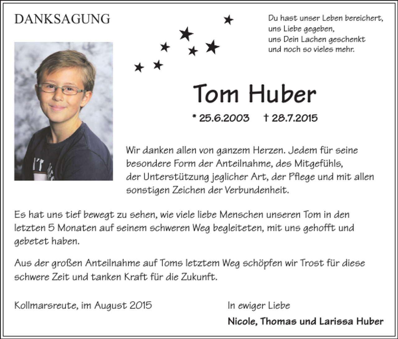 <p>DANKSAGUNG</p><p>Du hast unser Leben bereichert,<br />uns Liebe gegeben,<br />uns Dein Lachen geschenkt<br />und noch so vieles mehr.</p><p>Tom Huber</p><p>* 25.6.2003</p><p>† 28.7.2015</p><p>Wir danken allen von ganzem Herzen. Jedem für seine<br />besondere Form der Anteilnahme, des Mitgefühls,<br />der Unterstützung jeglicher Art, der Pflege und mit allen<br />sonstigen Zeichen der Verbundenheit.<br />Es hat uns tief bewegt zu sehen, wie viele liebe Menschen unseren Tom in den<br />letzten 5 Monaten auf seinem schweren Weg begleiteten, mit uns gehofft und<br />gebetet haben.<br />Aus der großen Anteilnahme auf Toms letztem Weg schöpfen wir Trost für diese<br />schwere Zeit und tanken Kraft für die Zukunft.<br />Kollmarsreute, im August 2015</p><p>In ewiger Liebe<br />Nicole, Thomas und Larissa Huber</p>