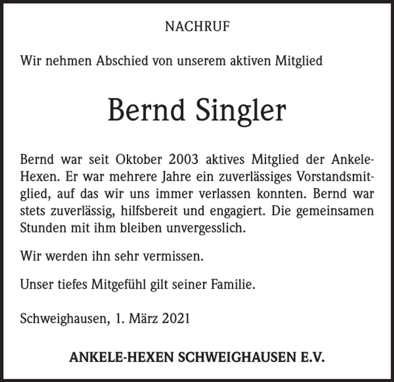 <p>NACHRUF<br />Wir nehmen Abschied von unserem aktiven Mitglied</p><p>Bernd Singler<br />Bernd war seit Oktober 2003 aktives Mitglied der AnkeleHexen. Er war mehrere Jahre ein zuverlässiges Vorstandsmitglied, auf das wir uns immer verlassen konnten. Bernd war<br />stets zuverlässig, hilfsbereit und engagiert. Die gemeinsamen<br />Stunden mit ihm bleiben unvergesslich.<br />Wir werden ihn sehr vermissen.<br />Unser tiefes Mitgefühl gilt seiner Familie.<br />Schweighausen, 1. März 2021<br />ANKELE-HEXEN SCHWEIGHAUSEN E.V.</p>