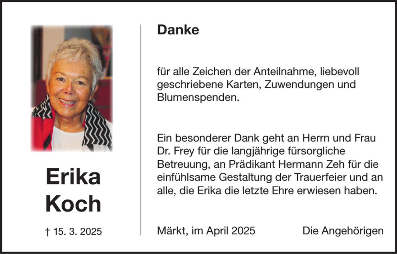 <p>Danke<br />für alle Zeichen der Anteilnahme, liebevoll<br />geschriebene Karten, Zuwendungen und<br />Blumenspenden.</p><p>Erika<br />Koch<br />† 15. 3. 2025</p><p>Ein besonderer Dank geht an Herrn und Frau<br />Dr. Frey für die langjährige fürsorgliche<br />Betreuung, an Prädikant Hermann Zeh für die<br />einfühlsame Gestaltung der Trauerfeier und an<br />alle, die Erika die letzte Ehre erwiesen haben.</p><p>Märkt, im April 2025</p><p>Die Angehörigen</p>