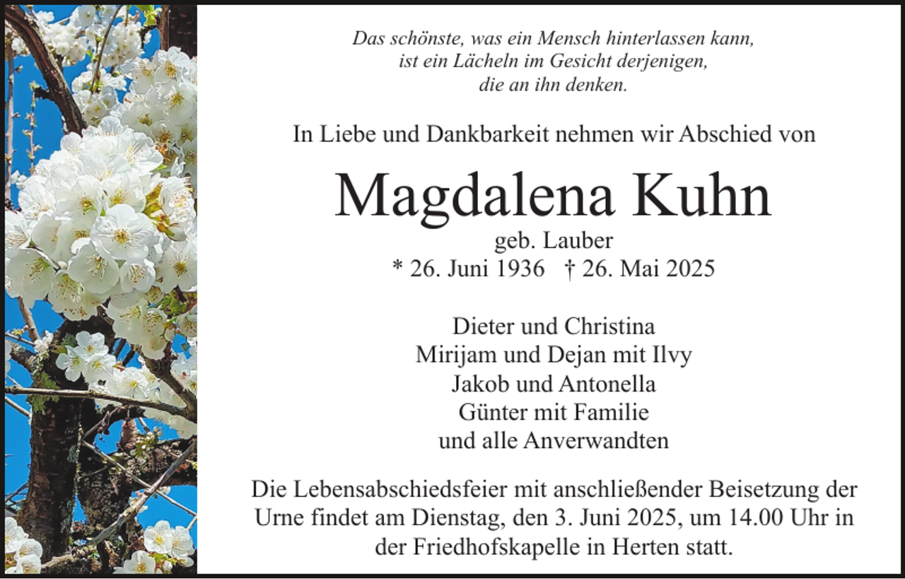 <p>Das schönste, was ein Mensch hinterlassen kann,<br />ist ein Lächeln im Gesicht derjenigen,<br />die an ihn denken.</p><p>In Liebe und Dankbarkeit nehmen wir Abschied von</p><p>Magdalena Kuhn<br />geb. Lauber<br />* 26. Juni 1936 † 26. Mai 2025<br />Dieter und Christina<br />Mirijam und Dejan mit Ilvy<br />Jakob und Antonella<br />Günter mit Familie<br />und alle Anverwandten<br />Die Lebensabschiedsfeier mit anschließender Beisetzung der<br />Urne findet am Dienstag, den 3. Juni 2025, um 14.00 Uhr in<br />der Friedhofskapelle in Herten statt.</p>