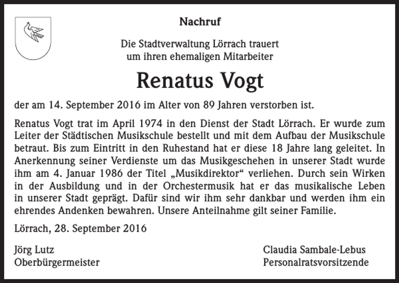 <p>Nachruf<br />Die Stadtverwaltung Lörrach trauert<br />um ihren ehemaligen Mitarbeiter</p><p>Renatus Vogt<br />der am 14. September 2016 im Alter von 89 Jahren verstorben ist.<br />Renatus Vogt trat im April 1974 in den Dienst der Stadt Lörrach. Er wurde zum<br />Leiter der Städtischen Musikschule bestellt und mit dem Aufbau der Musikschule<br />betraut. Bis zum Eintritt in den Ruhestand hat er diese 18 Jahre lang geleitet. In<br />Anerkennung seiner Verdienste um das Musikgeschehen in unserer Stadt wurde<br />ihm am 4. Januar 1986 der Titel „Musikdirektor“ verliehen. Durch sein Wirken<br />in der Ausbildung und in der Orchestermusik hat er das musikalische Leben<br />in unserer Stadt geprägt. Dafür sind wir ihm sehr dankbar und werden ihm ein<br />ehrendes Andenken bewahren. Unsere Anteilnahme gilt seiner Familie.<br />Lörrach, 28. September 2016<br />Jörg Lutz<br />Claudia Sambale-Lebus<br />Oberbürgermeister Personalratsvorsitzende</p>