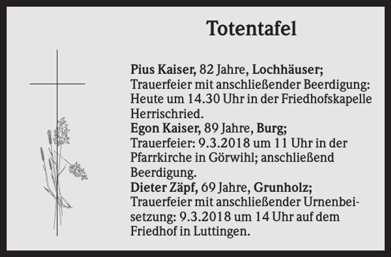 <p>Totentafel<br />Pius Kaiser, 82 Jahre, Lochhäuser;<br />Trauerfeier mit anschließender Beerdigung:<br />Heute um 14.30 Uhr in der Friedhofskapelle<br />Herrischried.<br />Egon Kaiser, 89 Jahre, Burg;<br />Trauerfeier: 9.3.2018 um 11 Uhr in der<br />Pfarrkirche in Görwihl; anschließend<br />Beerdigung.<br />Dieter Zäpf, 69 Jahre, Grunholz;<br />Trauerfeier mit anschließender Urnenbeisetzung: 9.3.2018 um 14 Uhr auf dem<br />Friedhof in Luttingen.</p>