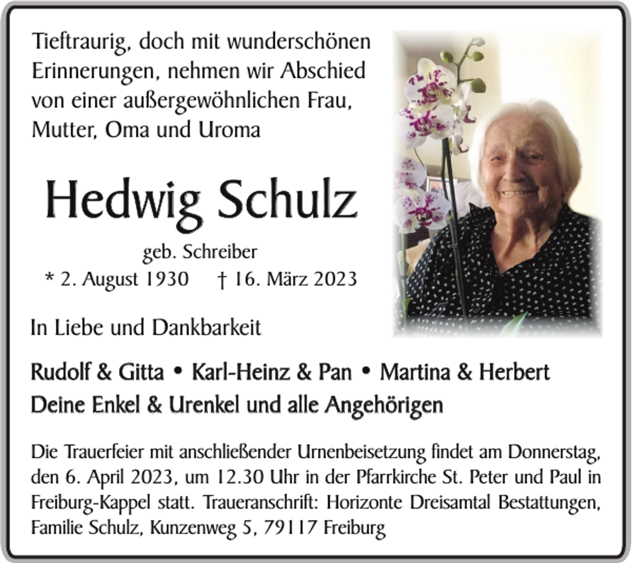 <p>Tieftraurig, doch mit wunderschönen<br />Erinnerungen, nehmen wir Abschied<br />von einer außergewöhnlichen Frau,<br />Mutter, Oma und Uroma</p><p>Hedwig Schulz<br />geb. Schreiber<br />* 2. August 1930 † 16. März 2023</p><p>In Liebe und Dankbarkeit<br />Rudolf &amp; Gitta • Karl-Heinz &amp; Pan • Martina &amp; Herbert<br />Deine Enkel &amp; Urenkel und alle Angehörigen<br />Die Trauerfeier mit anschließender Urnenbeisetzung findet am Donnerstag,<br />den 6. April 2023, um 12.30 Uhr in der Pfarrkirche St. Peter und Paul in<br />Freiburg-Kappel statt. Traueranschrift: Horizonte Dreisamtal Bestattungen,<br />Familie Schulz, Kunzenweg 5, 79117 Freiburg</p>