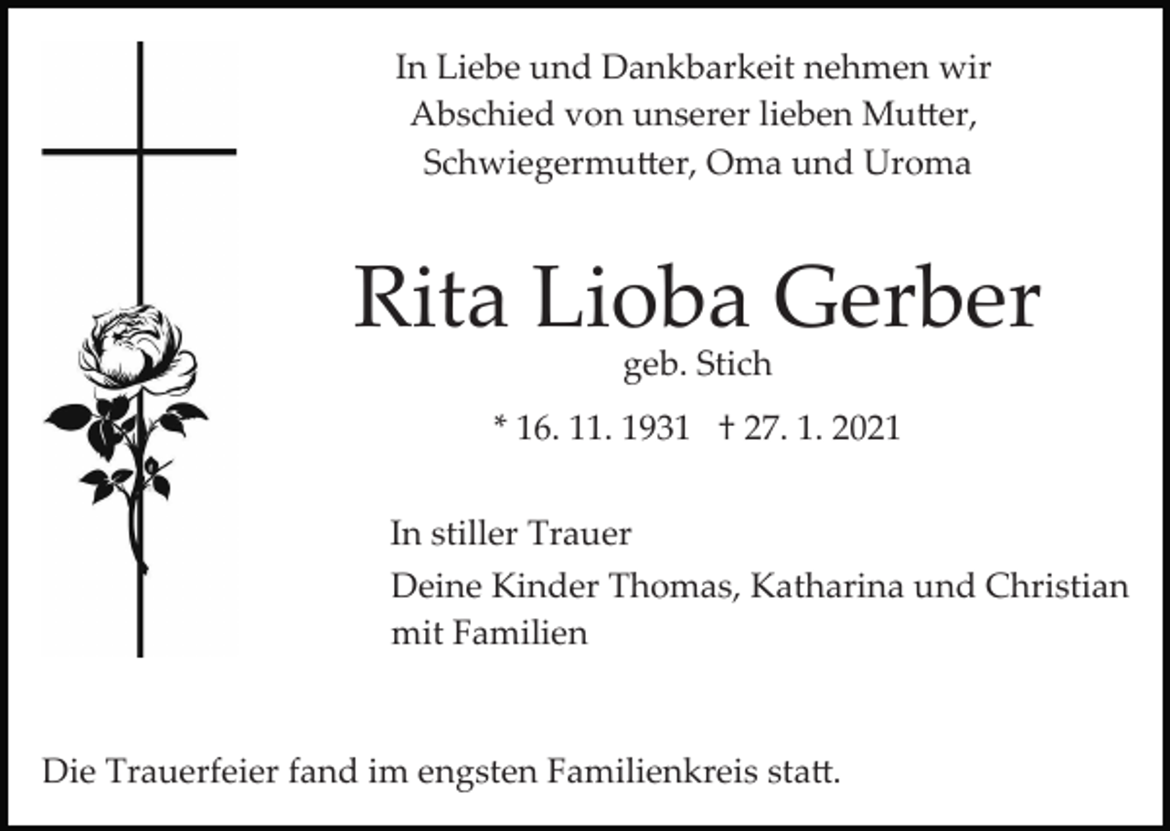 <p>In Liebe und Dankbarkeit nehmen wir<br />Abschied von unserer lieben Mu�er,<br />Schwiegermu�er, Oma und Uroma</p><p>Rita Lioba Gerber<br />geb. Stich</p><p>* 16. 11. 1931 † 27. 1. 2021<br />In stiller Trauer<br />Deine Kinder Thomas, Katharina und Christian<br />mit Familien</p><p>Die Trauerfeier fand im engsten Familienkreis sta�.</p>