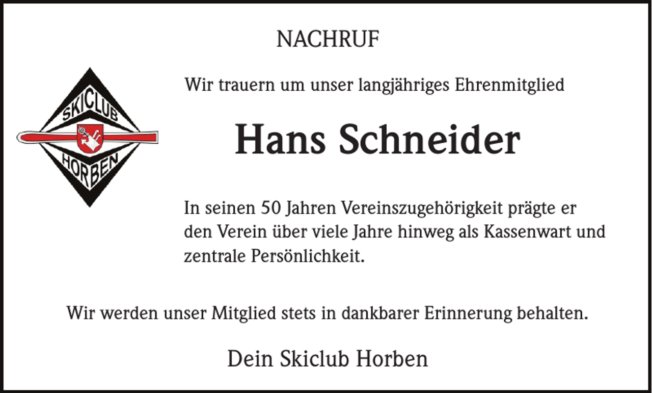 <p>NACHRUF<br />Wir trauern um unser langjähriges Ehrenmitglied</p><p>Hans Schneider<br />In seinen 50 Jahren Vereinszugehörigkeit prägte er<br />den Verein über viele Jahre hinweg als Kassenwart und<br />zentrale Persönlichkeit.<br />Wir werden unser Mitglied stets in dankbarer Erinnerung behalten.</p><p>Dein Skiclub Horben</p>