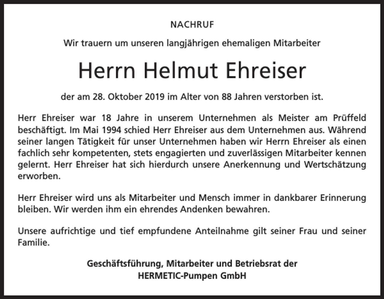 <p>NACHRUF<br />Wir trauern um unseren langjährigen ehemaligen Mitarbeiter</p><p>Herrn Helmut Ehreiser<br />der am 28. Oktober 2019 im Alter von 88 Jahren verstorben ist.<br />Herr Ehreiser war 18 Jahre in unserem Unternehmen als Meister am Prüffeld<br />­beschäftigt. Im Mai 1994 schied Herr Ehreiser aus dem Unternehmen aus. Während<br />seiner langen Tätigkeit für unser Unternehmen haben wir Herrn Ehreiser als einen<br />fachlich sehr kompetenten, stets engagierten und zuverlässigen Mitarbeiter kennen<br />gelernt. Herr Ehreiser hat sich hierdurch unsere Anerkennung und Wertschätzung<br />erworben.<br />Herr Ehreiser wird uns als Mitarbeiter und Mensch immer in dankbarer Erinnerung<br />bleiben. Wir werden ihm ein ehrendes Andenken bewahren.<br />Unsere aufrichtige und tief empfundene Anteilnahme gilt seiner Frau und seiner<br />Familie.<br />Geschäftsführung, Mitarbeiter und Betriebsrat der<br />HERMETIC-Pumpen GmbH</p>