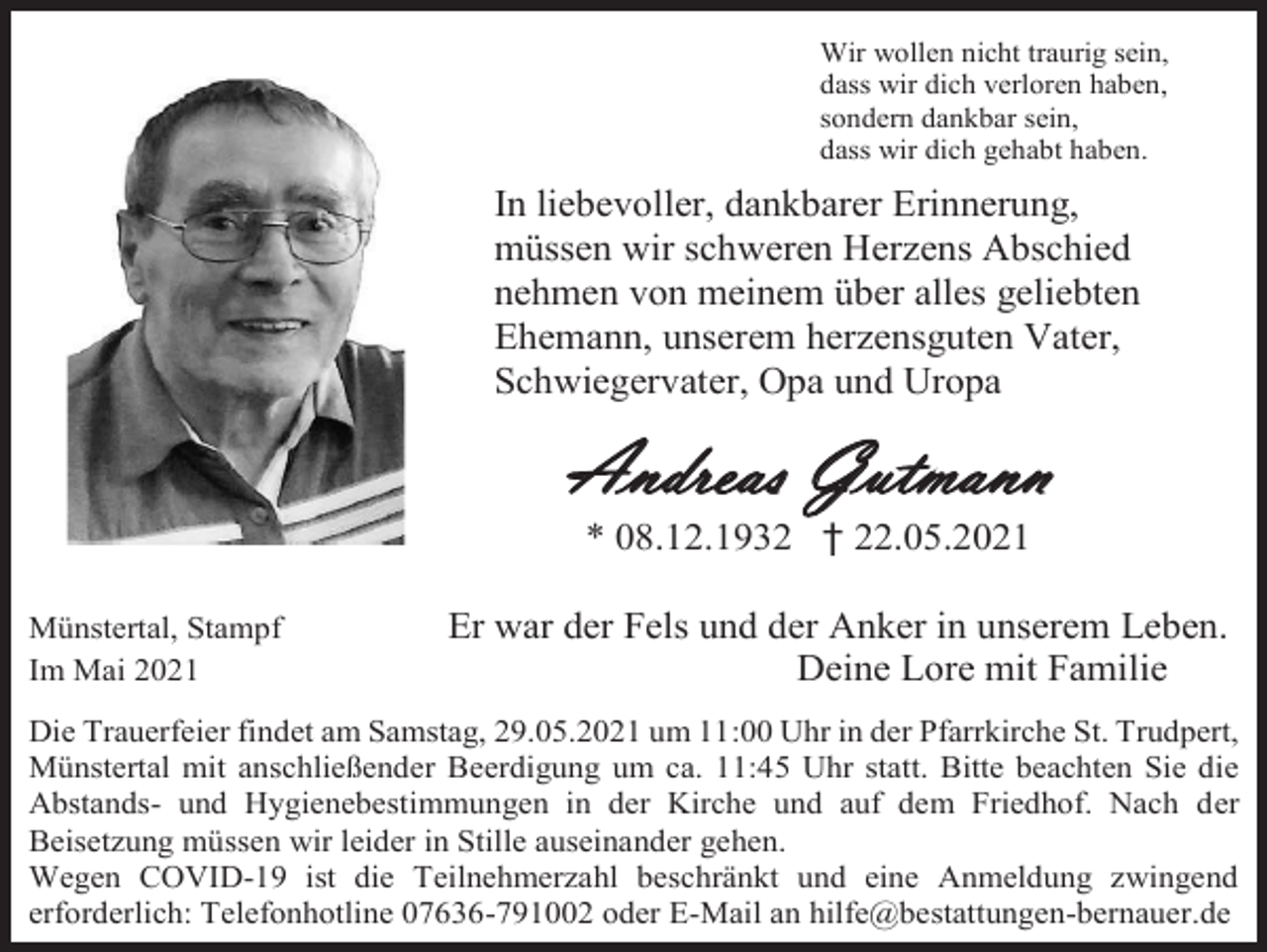 <p>Wir wollen nicht traurig sein,<br />dass wir dich verloren haben,<br />sondern dankbar sein,<br />dass wir dich gehabt haben.</p><p>In liebevoller, dankbarer Erinnerung,<br />müssen wir schweren Herzens Abschied<br />nehmen von meinem über alles geliebten<br />Ehemann, unserem herzensguten Vater,<br />Schwiegervater, Opa und Uropa</p><p>Andreas Gutmann<br />* 08.12.1932 † 22.05.2021<br />Münstertal, Stampf<br />Im Mai 2021</p><p>Er war der Fels und der Anker in unserem Leben.<br />Deine Lore mit Familie</p><p>Die Trauerfeier findet am Samstag, 29.05.2021 um 11:00 Uhr in der Pfarrkirche St. Trudpert,<br />Münstertal mit anschließender Beerdigung um ca. 11:45 Uhr statt. Bitte beachten Sie die<br />Abstands- und Hygienebestimmungen in der Kirche und auf dem Friedhof. Nach der<br />Beisetzung müssen wir leider in Stille auseinander gehen.<br />Wegen COVID-19 ist die Teilnehmerzahl beschränkt und eine Anmeldung zwingend<br />erforderlich: Telefonhotline 07636-791002 oder E-Mail an hilfe@bestattungen-bernauer.de</p>