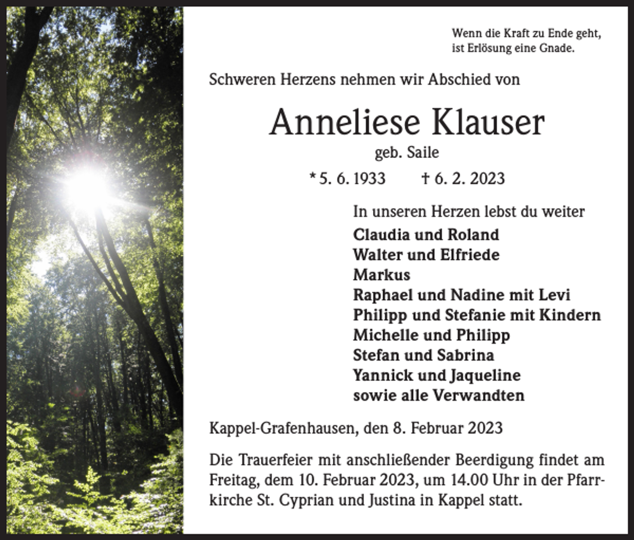 <p>Wenn die Kraft zu Ende geht,<br />ist Erlösung eine Gnade.</p><p>Schweren Herzens nehmen wir Abschied von</p><p>Anneliese Klauser<br />geb. Saile<br />* 5. 6. 1933 † 6. 2. 2023</p><p>In unseren Herzen lebst du weiter<br />Claudia und Roland<br />Walter und Elfriede<br />Markus<br />Raphael und Nadine mit Levi<br />Philipp und Stefanie mit Kindern<br />Michelle und Philipp<br />Stefan und Sabrina<br />Yannick und Jaqueline<br />sowie alle Verwandten<br />Kappel-Grafenhausen, den 8. Februar 2023<br />Die Trauerfeier mit anschließender Beerdigung findet am<br />Freitag, dem 10. Februar 2023, um 14.00 Uhr in der Pfarrkirche St. Cyprian und Justina in Kappel statt.</p>