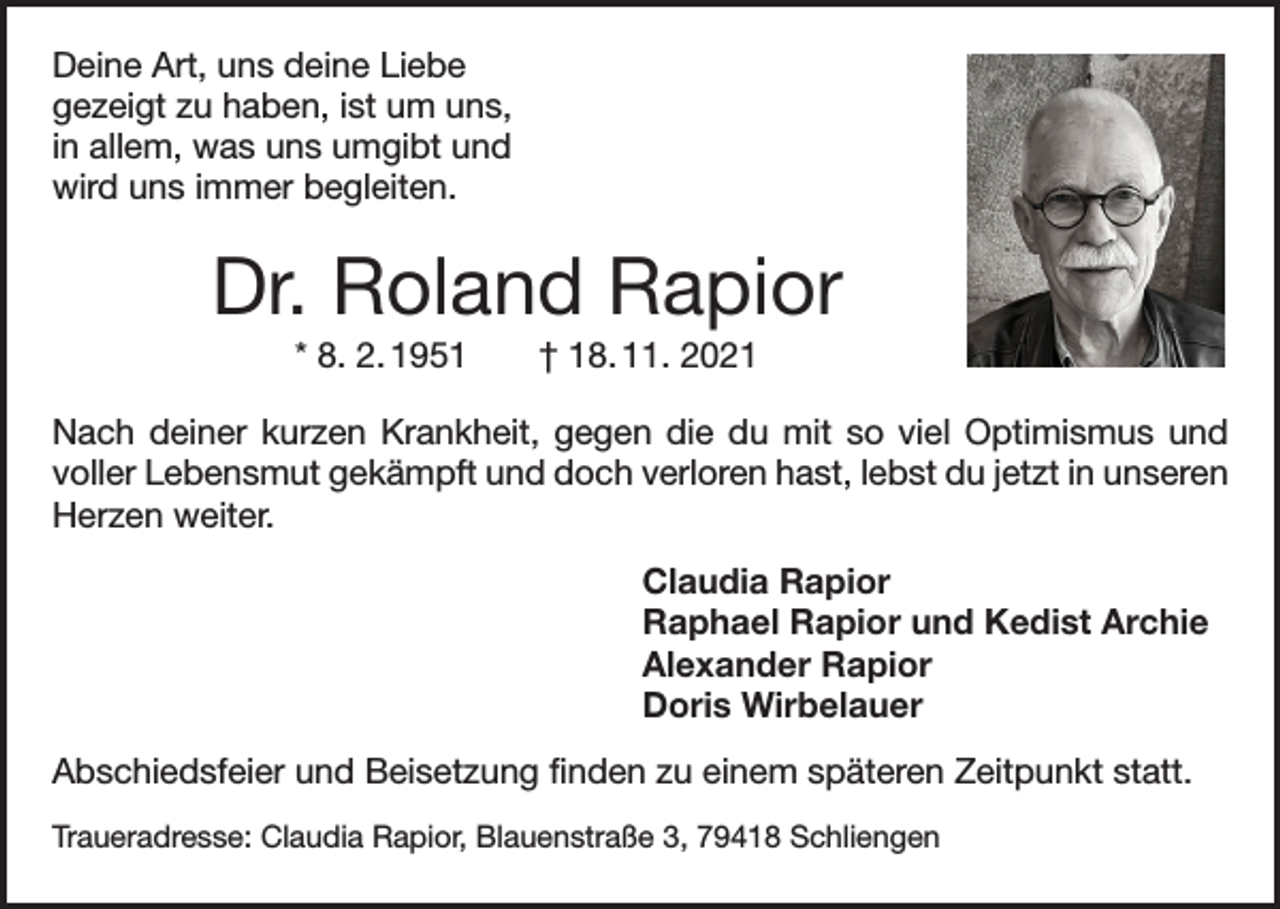 <p>Deine Art, uns deine Liebe<br />gezeigt zu haben, ist um uns,<br />in allem, was uns umgibt und<br />wird uns immer begleiten.</p><p>Dr. Roland Rapior<br />* 8. 2. 1951 † 18. 11. 2021<br />Nach deiner kurzen Krankheit, gegen die du mit so viel Optimismus und<br />voller ­Lebensmut gekämpft und doch verloren hast, lebst du jetzt in ­unseren<br />Herzen weiter.<br />Claudia Rapior<br />Raphael Rapior und Kedist Archie<br />Alexander Rapior<br />Doris Wirbelauer<br />Abschiedsfeier und Beisetzung finden zu einem späteren Zeitpunkt statt.<br />Traueradresse: Claudia Rapior, Blauenstraße 3, 79418 Schliengen</p>