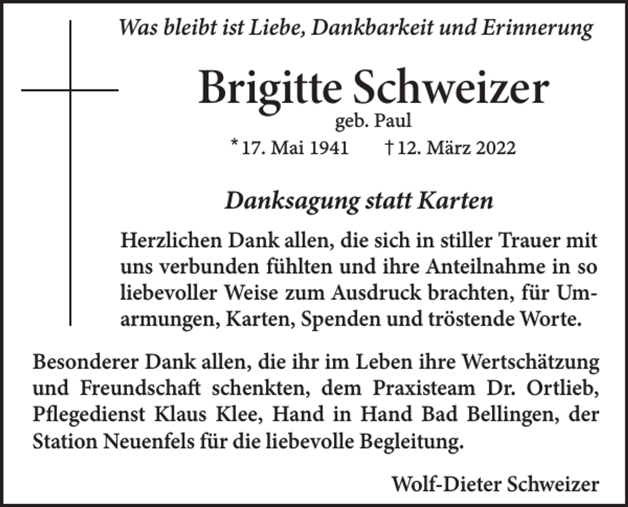 <p>Was bleibt ist Liebe, Dankbarkeit und Erinnerung</p><p>Brigitte Schweizer<br />geb. Paul<br />† 12. März 2022</p><p>* 17. Mai 1941</p><p>Danksagung statt Karten<br />Herzlichen Dank allen, die sich in stiller Trauer mit<br />uns verbunden fühlten und ihre Anteilnahme in so<br />liebevoller Weise zum Ausdruck brachten, für Umarmungen, Karten, Spenden und tröstende Worte.<br />Besonderer Dank allen, die ihr im Leben ihre Wertschätzung<br />und Freundschaft schenkten, dem Praxisteam Dr. Ortlieb,<br />Pflegedienst Klaus Klee, Hand in Hand Bad Bellingen, der<br />Station Neuenfels für die liebevolle Begleitung.<br />Wolf-Dieter Schweizer</p>