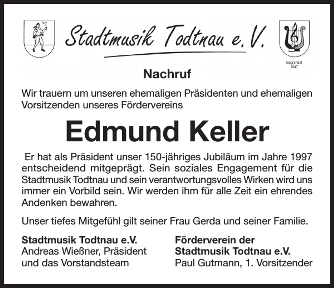<p>Nachruf<br />Wir trauern um unseren ehemaligen Präsidenten und ehemaligen<br />Vorsitzenden unseres Fördervereins</p><p>Edmund Keller<br />Er hat als Präsident unser 150-jähriges Jubiläum im Jahre 1997<br />entscheidend mitgeprägt. Sein soziales Engagement für die<br />Stadtmusik Todtnau und sein verantwortungsvolles Wirken wird uns<br />immer ein Vorbild sein. Wir werden ihm für alle Zeit ein ehrendes<br />Andenken bewahren.<br />Unser tiefes Mitgefühl gilt seiner Frau Gerda und seiner Familie.<br />Stadtmusik Todtnau e.V.<br />Andreas Wießner, Präsident<br />und das Vorstandsteam</p><p>Förderverein der<br />Stadtmusik Todtnau e.V.<br />Paul Gutmann, 1. Vorsitzender</p>