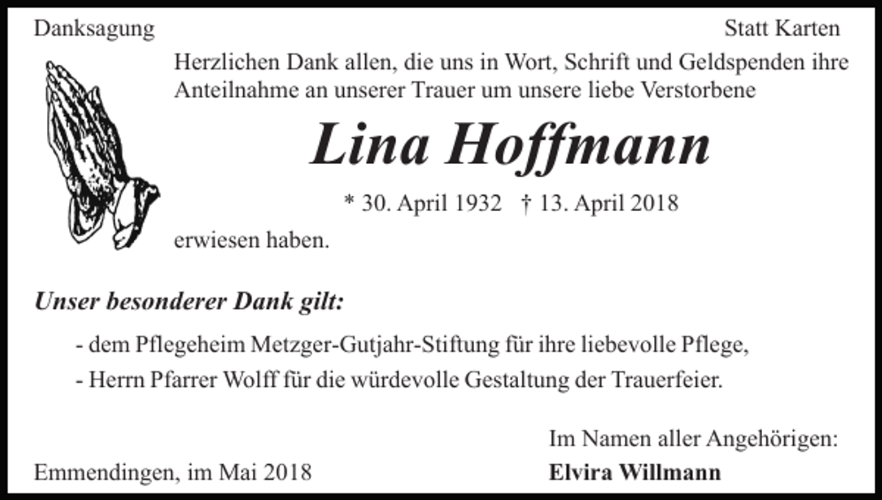 <p>DDanksagung<br />a n ks a g u n g</p><p>Statt<br />St att Karten<br />K art e n<br />allen,<br />HHerzlichen<br />er zli c h e n DDank<br />a n k all<br />e n, didiee uns<br />u ns iinn Wort,<br />W ort, Schrift<br />S c hrift und<br />u n d Geldspenden<br />G el ds p e n d e n ihre<br />i hr e<br />A nt eil n a h m e aan<br />n uunserer<br />ns er er TTrauer<br />r a u er um<br />u m unsere<br />u ns er e li<br />e b e Verstorbene<br />Verst or b e n e<br />Anteilnahme<br />liebe</p><p>Li<br />Lina<br />n a Hoffmann<br />H off m a n n<br />** 330.<br />0. April<br />A pril 11932<br />9 3 2 †† 113.<br />3. April<br />A pril 22</p><p>erwiesen<br />er<br />wi es e n haben.<br />h a b e n.</p><p>UUnser<br />ns er bbesonderer<br />es o n d er er DDank<br />a n k gilt:<br />gilt:<br />- dem<br />d e m Pflegeheim<br />Pfl e g e h ei m Metzger-Gutjahr-Stiftung<br />M et z g er- G utj a hr- Stift u n g ffür<br />ür iihre<br />hr e liebevolle<br />li e b e v oll e Pflege,<br />Pfl e g e,<br />- Herrn<br />H err n Pfarrer<br />Pf arr er Wolff<br />W olff ffür<br />ür die<br />di e würdevolle<br />w ür d e v oll e Gestaltung<br />G est alt u n g der<br />d er Trauerfeier.<br />Tr a u erf ei er.<br />EEmmendingen,<br />m m e n di n g e n, i im<br />m Mai<br />M ai 22018<br />0 18</p><p>IImm Namen<br />N a m e n aller<br />all er Angehörigen:<br />A n g e h örig e n:<br />Elvira<br />El<br />vi r a Willmann<br />Will m a n n</p>