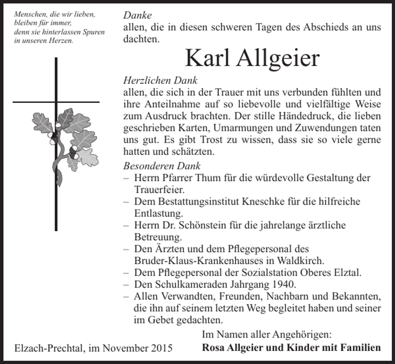 <p>Menschen, die wir lieben,<br />bleiben für immer,<br />denn sie hinterlassen Spuren<br />in unseren Herzen.</p><p>Danke<br />allen, die in diesen schweren Tagen des Abschieds an uns<br />dachten.</p><p>Karl Allgeier</p><p>Herzlichen Dank<br />allen, die sich in der Trauer mit uns verbunden fühlten und<br />ihre Anteilnahme auf so liebevolle und vielfältige Weise<br />zum Ausdruck brachten. Der stille Händedruck, die lieben<br />geschrieben Karten, Umarmungen und Zuwendungen taten<br />uns gut. Es gibt Trost zu wissen, dass sie so viele gerne<br />hatten und schätzten.<br />Besonderen Dank<br />– Herrn Pfarrer Thum für die würdevolle Gestaltung der<br />Trauerfeier.<br />– Dem Bestattungsinstitut Kneschke für die hilfreiche<br />Entlastung.<br />– Herrn Dr. Schönstein für die jahrelange ärztliche<br />Betreuung.<br />– Den Ärzten und dem Pflegepersonal des<br />Bruder-Klaus-Krankenhauses in Waldkirch.<br />– Dem Pflegepersonal der Sozialstation Oberes Elztal.<br />– Den Schulkameraden Jahrgang 1940.<br />– Allen Verwandten, Freunden, Nachbarn und Bekannten,<br />die ihn auf seinem letzten Weg begleitet haben und seiner<br />im Gebet gedachten.<br />Im Namen aller Angehörigen:<br />Rosa Allgeier und Kinder mit Familien<br />Elzach-Prechtal, im November 2015</p>