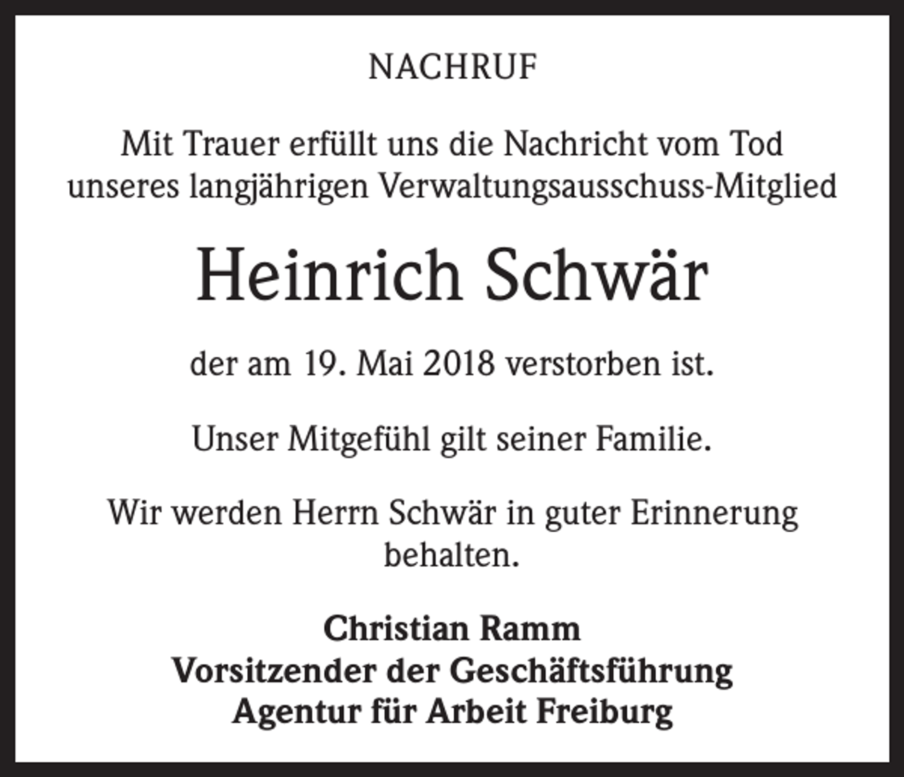 <p>NACHRUF<br />Mit Trauer erfüllt uns die Nachricht vom Tod<br />unseres langjährigen Verwaltungsausschuss-Mitglied</p><p>Heinrich Schwär<br />der am 19. Mai 2018 verstorben ist.<br />Unser Mitgefühl gilt seiner Familie.<br />Wir werden Herrn Schwär in guter Erinnerung<br />behalten.<br />Christian Ramm<br />Vorsitzender der Geschäftsführung<br />Agentur für Arbeit Freiburg</p>
