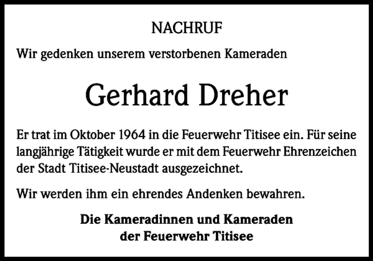 <p>NACHRUF<br />Wir gedenken unserem verstorbenen Kameraden</p><p>Gerhard Dreher<br />Er trat im Oktober 1964 in die Feuerwehr Titisee ein. Für seine<br />langjährige Tätigkeit wurde er mit dem Feuerwehr Ehrenzeichen<br />der Stadt Titisee-Neustadt ausgezeichnet.<br />Wir werden ihm ein ehrendes Andenken bewahren.<br />Die Kameradinnen und Kameraden<br />der Feuerwehr Titisee</p>