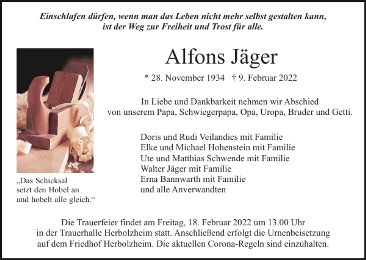 <p>Einschlafen dürfen, wenn man das Leben nicht mehr selbst gestalten kann,<br />ist der Weg zur Freiheit und Trost für alle.</p><p>Alfons Jäger<br />* 28. November 1934 † 9. Februar 2022<br />In Liebe und Dankbarkeit nehmen wir Abschied<br />von unserem Papa, Schwiegerpapa, Opa, Uropa, Bruder und Getti.</p><p>„Das Schicksal<br />setzt den Hobel an<br />und hobelt alle gleich.“</p><p>Doris und Rudi Veilandics mit Familie<br />Elke und Michael Hohenstein mit Familie<br />Ute und Matthias Schwende mit Familie<br />Walter Jäger mit Familie<br />Erna Bannwarth mit Familie<br />und alle Anverwandten</p><p>Die Trauerfeier findet am Freitag, 18. Februar 2022 um 13.00 Uhr<br />in der Trauerhalle Herbolzheim statt. Anschließend erfolgt die Urnenbeisetzung<br />auf dem Friedhof Herbolzheim. Die aktuellen Corona-Regeln sind einzuhalten.</p>