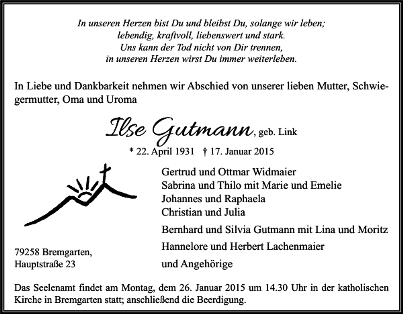 <p>In unseren Herzen bist Du und bleibst Du, solange wir leben;<br />lebendig, kraftvoll, liebenswert und stark.<br />Uns kann der Tod nicht von Dir trennen,<br />in unseren Herzen wirst Du immer weiterleben.</p><p>In Liebe und Dankbarkeit nehmen wir Abschied von unserer lieben Mutter, Schwiegermutter, Oma und Uroma</p><p>Ilse Gutmann</p><p>, geb. Link</p><p>* 22. April 1931 † 17. Januar 2015</p><p>Gertrud und Ottmar Widmaier<br />Sabrina und Thilo mit Marie und Emelie<br />Johannes und Raphaela<br />Christian und Julia<br />Bernhard und Silvia Gutmann mit Lina und Moritz<br />79258 Bremgarten,<br />Hauptstraße 23</p><p>Hannelore und Herbert Lachenmaier<br />und Angehörige</p><p>Das Seelenamt findet am Montag, dem 26. Januar 2015 um 14.30 Uhr in der katholischen<br />Kirche in Bremgarten statt; anschließend die Beerdigung.</p>